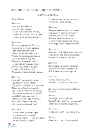 144
ІСТОРИЧНЕ МИНУЛЕ НАШОГО НАРОДУ
Па­
ла­
ти Кня­
зя.
Дів ­
чи­
на
Сум­
ний наш Князь,
сум­
ний наш Князь,
Ляг­
ли йо­
му на чо­
ло хма­
ри,
Не­
на­
че ждуть нас знов уда­
ри,
Не­
на­
че знов ор­
да зня­
лась...
Кня­
ги­
ня
Ах, я так сер­
цем не бо­
лі­
ла,
Ко­
ли ор­
да в сте­
пах ки­
пі­
ла,
І він з ме­
чем і на ко­
ні
Лі­
тав ор­
лом між во­
ро­
га­
ми,
А кров чер­
во­
ни­
ми квіт­
ка­
ми
Цві­
ла на ди­
кім бур’яні.
Те­
пер же я го­
рю в ог­
ні, —
Нев­
же від­
да­
ти му­
шу Змію
Доч­
ку мою, кра­
су, на­
дію,
Са­
ма згу­
би­
ти її му­
шу?
Ах, кра­
ще б взяв мою він ду­
шу...
Дів­
чи­
на
Ли­
шіть! Пос­
лу­
хай­
те ме­
не:
Ще, мо­
же, ли­
хо і ми­
не.
Ще, мо­
же, най­
деть­
ся в дер­
жа­
ві
Юнак хо­
роб­
рий, мо­
ло­
дий,
Що й сам по­
вер­
неть­
ся у сла­
ві
І всла­
вить трон ваш зо­
ло­
тий.
Хай Змій ві­
ки уже лю­
тує, —
Всьо­
му на сві­
ті край свій є...
Кня­
ги­
не! Сер­
це моє чує,
Що Змія ли­
цар той уб’є!
Кня­
ги­
ня
По­
кинь свої хи­
мер­
ні мрії
І в очі прав­
ді по­
ди­
вись:
Прий­
шла чер­
га — і смерть на­
дії,
І не зма­
гай­
ся, і ко­
рись...
От так ко­
лись чер­
га нас­
та­
не,
І зги­
ну я, і зги­
неш ти...
Дів­
чи­
на
Чо­
му ж увесь на­
род не вста­
не
Страш­
но­
го ка­
та розп’яс­
ти?!
Хай має він за­
ліз­
ні ру­
ки,
Хай має без­
ліч він го­
лів,
Не­
хай страш­
ні на­
род­
ні му­
ки, —
А ще страш­
ніш на­
род­
ний гнів.
Кня­
ги­
ня
Мов­
чи... Бо й сті­
ни ма­
ють ву­
ха!..
І що, ко­
ли нас Змій під­
слу­
хав, —
Уд­
вох за­
ги­
нем в од­
ну мить!
Дів­
чи­
на
Ах, в сер­
ці кров моя ки­
пить!
Ко­
ли б Кня­
зів­
ну вря­
ту­
ва­
ти,
Я б не бо­
я­
лась са­
мос­
тра­
ти...
Кня­
ги­
ня
У те­
бе сер­
це зо­
ло­
те...
Мов­
чи!.. Зда­
єть­
ся, хтось іде...
Дів­
чи­
на, уг­
ле­
дів­
ши на по­
ро­
зі Кня­
зя,
ви­
хо­
дить.
Князь
Не­
доб­
рі знов у те­
бе очі...
Чо­
му?! Від сліз? Не спа­
ла но­
чі?
То­
му моя й жур­
ба под­
вій­
на...
Кня­
ги­
ня
Ні, Кня­
зю мій! Ні, я спо­
кій­
на.
Князь
Спо­
кій­
на... ти... А де ж во­
на?
КАР­
ТИ­
НА ПЕР­
ША
 