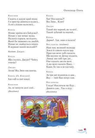 145
Олександр Олесь
Кня­
ги­
ня
Си­
дить в за­
ду­
мі край вік­
на
І в прос­
тір ди­
вить­
ся ку­
дись...
А очі слізь­
ми на­
ли­
лись...
Князь
Нев­
же кра­
ї­
на вся бай­
ду­
жа?..
Нев­
же у нас не­
має му­
жа,
Пал­
ко­
го сер­
цем, мо­
ло­
до­
го,
Який би зва­
живсь на дво­
бій,
Нев­
же не знай­
деть­
ся ні­
ко­
го
В дер­
жа­
ві на­
шій мо­
ло­
дій?!
Вхо­
дить Джу ­
ра .
Князь
Що ста­
лось, Джу­
ро? Чийсь
го­
нець?
Джу­
ра
Атож! Від Змія пос­
ла­
нець.
Князь (до Кня ­
ги­
ні)
Іди со­
бі в свої по­
кої.
Кня­
ги­
ня
Ах, не ми­
ну­
ти до­
лі злої...
(Ви­
хо­
дить).
Князь
Хм! Пос­
ла­
нець?!
Від Змія... Клич!
Джу­
ра
Та­
кий він чор­
ний, як та ніч!..
Та­
кий зу­
ба­
тий та ока­
тий...
Князь
Дар­
ма!.. Іди, зо­
ви в па­
ла­
ти!
Пос­
ла ­
нець (вхо­
дить)
Наш пан, ве­
ли­
кий во­
ло­
дар
Зем­
лі й са­
мо­
го пек­
ла цар,
Прис­
лав ме­
не то­
бі ска­
за­
ти,
Що му­
сиш ти Доч­
ку від­
да­
ти.
Ли­
шає він то­
бі три дні...
Оце ска­
зать зве­
лів ме­
ні.
А що ме­
ні ска­
за­
ти Па­
ну, —
Ка­
жи, бо так я не одс­
та­
ну.
Князь
За три дні від­
по­
відь я дам...
Яку — твій Пан по­
чує сам.
Пос­
ла ­
нець
Гля­
ди! Нак­
ли­
чеш ще бі­
ду...
Ди­
ви­
ся сам... Так я пі­
ду.
(Ви­
хо­
дить).
 