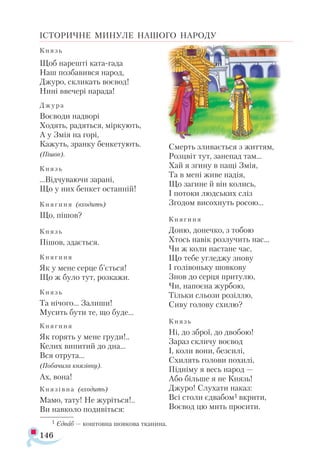 146
ІСТОРИЧНЕ МИНУЛЕ НАШОГО НАРОДУ
Князь
Щоб на­
реш­
ті ка­
та­­
га­
да
Наш поз­
ба­
вив­
ся на­
род,
Джу­
ро, скли­
кать во­
є­
вод!
Ни­
ні вве­
че­
рі на­
ра­
да!
Джу­
ра
Во­
є­
во­
ди над­
во­
рі
Хо­
дять, ра­
дять­
ся, мір­
ку­
ють,
А у Змія на го­
рі,
Ка­
жуть, зран­
ку бен­
ке­
ту­
ють.
(Пі­
шов).
Князь
...Від­
чу­
ва­
ю­
чи за­
ра­
ні,
Що у них бен­
кет ос­
тан­
ній!
Кня­
ги­
ня (вхо­
дить)
Що, пі­
шов?
Князь
Пі­
шов, зда­
єть­
ся.
Кня­
ги­
ня
Як у ме­
не сер­
це б’єть­
ся!
Що ж бу­
ло тут, роз­
ка­
жи.
Князь
Та ні­
чо­
го... За­
ли­
ши!
Му­
сить бу­
ти те, що бу­
де...
Кня­
ги­
ня
Як го­
рять у ме­
не гру­
ди!..
Ке­
лих ви­
пи­
тий до дна...
Вся от­
ру­
та...
(По­
ба­
чи­
ла кня­
зів­
ну).
Ах, во­
на!
Кня­
зів­
на (вхо­
дить)
Ма­
мо, та­
ту! Не жу­
ріть­
ся!..
Ви нав­
ко­
ло по­
ди­
віть­
ся:
Смерть зли­
ва­
єть­
ся з жит­
тям,
Роз­
цвіт тут, за­
не­
пад там...
Хай я зги­
ну в па­
щі Змія,
Та в ме­
ні жи­
ве на­
дія,
Що за­
ги­
не й він ко­
лись,
І по­
то­
ки люд­
ських сліз
Зго­
дом ви­
сох­
нуть ро­
сою...
Кня­
ги­
ня
До­
ню, до­
неч­
ко, з то­
бою
Хтось на­
вік роз­
лу­
чить нас...
Чи ж ко­
ли нас­
та­
не час,
Що те­
бе уг­
лед­
жу зно­
ву
І го­
лі­
вонь­
ку шов­
ко­
ву
Знов до сер­
ця при­
ту­
лю,
Чи, на­
по­
є­
на жур­
бою,
Тіль­
ки сльо­
зи ро­
зіл­
лю,
Си­
ву го­
ло­
ву схи­
лю?
Князь
Ні, до зброї, до дво­
бою!
За­
раз скли­
чу во­
є­
вод
І, ко­
ли во­
ни, без­
си­
лі,
Схи­
лять го­
ло­
ви по­
хи­
лі,
Під­
ні­
му я весь на­
род —
Або біль­
ше я не Князь!
Джу­
ро! Слу­
ха­
ти на­
каз:
Всі сто­
ли єд­
ва­
бом1 вкри­
ти,
Во­
є­
вод цю мить про­
си­
ти.
1 Єд­
ваб — кош­
тов­
на шов­
ко­
ва тка­
ни­
на.
 