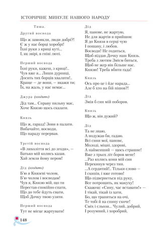 148
ІСТОРИЧНЕ МИНУЛЕ НАШОГО НАРОДУ
Ти ­
ша .
Дру ­
гий во­
є­
во­
да
Що ж за­
мов­
кли, лю­
ди доб­
рі?!
Є ж у нас бор­
ці хо­
роб­
рі!
Їх­
ні ру­
ки з кри­
ці ку­
ті...
І, як зві­
рі, в гні­
ві лю­
ті.
Пер­
ший во­
є­
во ­
да
Їх­
ні ру­
ки, ка­
жеш, з кри­
ці!..
Чув вже я... Ли­
ши дур­
ни­
ці,
До­
сить тих бор­
ців хва­
ли­
ти!..
Кра­
ще — де во­
ни, — вка­
жи ти;
Їх, на жаль, у нас не­
має...
Джу­
ра (вхо­
дить)
Дід там... Спра­
ву пиль­
ну має,
Хо­
че Кня­
зю щось ска­
за­
ти.
Князь
Що ж, га­
разд! Зо­
ви в па­
ла­
ти.
Ви­
ба­
чай­
те, во­
є­
во­
ди,
Що на­
ра­
ду пе­
рер­
вав.
Тре­
тій во­
є­
во­
да
«В ли­
хо­
літ­
тя всі до зго­
ди», —
Бать­
ко мій ко­
лись ка­
зав.
Хай зем­
ля йо­
му пе­
ром!
Дід (вхо­
дить)
Б’ю я Кня­
зе­
ві чо­
лом,
Б’ю чо­
лом і во­
є­
во­
дам!
Чув я, Кня­
зю мій, що ти
Пе­
рес­
тав спо­
кій­
но спа­
ти,
Що до те­
бе йдуть сва­
ти,
Щоб Доч­
ку твою узя­
ти.
Пер­
ший во­
є­
во ­
да
Тут не міс­
це жар­
ту­
ва­
ти!
Дід
Я, па­
но­
ве, не жар­
тую,
Не для жар­
тів я прий­
шов:
Я до Кня­
зя в сер­
ці чую
І по­
ша­
ну, і лю­
бов.
Во­
є­
во­
ди! Не го­
дить­
ся,
Щоб від­
дав Доч­
ку наш Князь.
Тре­
ба з лю­
тим Змі­
єм бить­
ся,
Щоб не жер він біль­
ше нас.
Кня­
зю! Тре­
ба вби­
ти га­
да!
Князь
Ось про це і йде на­
ра­
да...
Але б хто на бій пі­
шов?!
Дід
Змія б син мій по­
бо­
ров.
Князь
Що ж, він ду­
жий?
Дід
Та не знаю,
А по­
ду­
жав би, га­
даю.
Всі си­
ни мої, па­
но­
ве,
Мо­
ло­
ді, міц­
ні, здо­
ро­
ві,
А най­
мен­
ший — щось страш­
не!
Вже з трьох літ бо­
ров ме­
не!
...Раз ко­
лись ко­
ня мій син
Пе­
ре­
ки­
нув че­
рез тин.
...А сер­
ди­
тий!.. Тіль­
ки сло­
во —
І ски­
пів, і вже го­
то­
во!
Що під­
вер­
неть­
ся під ру­
ку,
Все пот­
ро­
щить, як ма­
ку­
ху!
Ска­
жеш: «Си­
ну, час вста­
ва­
ти!» —
І ті­
кай, ті­
кай із ха­
ти,
Бо, що тра­
пить­
ся на очі,
Те то­
бі й на спи­
ну ско­
че!
Сміх і сльо­
зи... Чу­
лий, доб­
рий,
І ро­
зум­
ний, і хо­
роб­
рий,
 