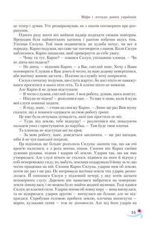 15
Міфи і легенди давніх українців
це тепер і думав. Усе розмірковував, як з паном поговорити про роз­
рахунок.
Одного разу вночі він вийшов надвір подихати свіжим повітрям.
Проходив біля наймитських хатинок і раптом побачив якусь тінь.
Упізнав Силуна. Той ішов подивитися, як худоба ночує, чи все в
порядку. Карпо подумав, що саме час поговорити з паном. Коли Силун
наблизився, Карпо закашляв, щоб привернути до себе увагу.
— Чому ти тут, Карпе? — озвався Силун, упізнавши хлопця. — Чи
не дівча виглядаєш?
— Не дівча, — відповів Карпо, — а Вас, світлий пане. Хочу з Вами
поговорити. Служив я Вам довго й чесно, та маю додому повертатися,
аби матінку живою застати… Платню за службу хочу попросити.
Силун спочатку подумав, що слуга жартує, бо досі ніхто не наважу­
вався проситися в нього піти геть. Та й платні ніхто не вимагав.
Але Карпо й не думав відступати:
— Я чесно служив, світлий пане. І моя робота, думаю, щось коштує.
— Нікуди не підеш! — розізлився пан. — То вже я знаю, коли й куди
мої слуги повинні ходити.
— Я піду, пане, — стояв на своєму Карпо. — Лише ще раз Вам мушу
сказати, що я повинен одержати за свою роботу гроші.
Це вже була нечувана зухвалість, якої пан простити не міг.
— Туди, під землю, тебе відпущу! — розлютився він, показуючи
пальцем униз і приступаючи до парубка. — Там буде твоя платня.
Та хлопець не відступав ані на крок.
— За мою роботу, пане, доведеться заплатити, — ще раз нагадав,
ніби й не чув панської погрози.
Ця відповідь ще більше розізлила Силуна: закипів так, що аж очі
кров’ю налилися, а з рота вогонь пішов. Схопив він Карпа своїми
дужими руками, підняв і вдарив об землю. Ударив так, що аж яма
утворилася. Але слузі нічого не сталося, підвівся на ноги й відчув у
собі непереможну силу, то, мабуть, землиця подарувала її йому за те, що
чесно працював на ній. Схопив Карпо Силуна, ударив ним об землю,
потім ще раз і ще раз. Не витримала матінка-земля тих ударів, розко­
лолася. Й опинився Силун у підземній печері, у яку хотів загнати
непокірного слугу. Даремно він намагався вибратися на поверхню:
земля зімкнулася, і не можна було знайти жодної щілинки. Тоді вдався
Силун до власної сили. Ударив ногою об земну кору — вона вигнулася,
та не відкрилася, ударив другою — вигнулася ще більше, але не від­
крилася. Спробував головою пробити землю, плечима витиснути —
марно, кулаками гатив — теж не допомогло. Але від його ударів на
 