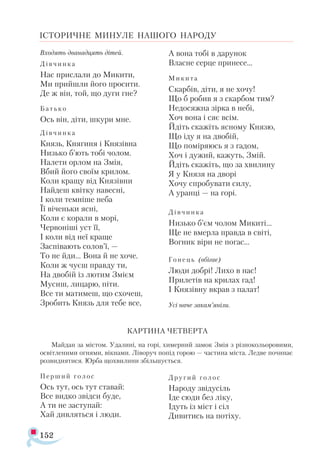 152
ІСТОРИЧНЕ МИНУЛЕ НАШОГО НАРОДУ
Вхо­
дять два­
над­
цять ді­
тей.
Дів ­
чин­
ка
Нас прис­
ла­
ли до Ми­
ки­
ти,
Ми прий­
шли йо­
го про­
си­
ти.
Де ж він, той, що ду­
ги гне?
Бать­
ко
Ось він, ді­
ти, шку­
ри мне.
Дів­
чин­
ка
Князь, Кня­
ги­
ня і Кня­
зів­
на
Низь­
ко б’ють то­
бі чо­
лом.
На­
ле­
ти ор­
лом на Змія,
Вбий йо­
го сво­
їм кри­
лом.
Ко­
ли кра­
щу від Кня­
зів­
ни
Най­
деш квіт­
ку на­
вес­
ні,
І ко­
ли тем­
ні­
ше не­
ба
Її ві­
чень­
ки яс­
ні,
Ко­
ли є ко­
ра­
ли в мо­
рі,
Чер­
во­
ні­
ші уст її,
І ко­
ли від неї кра­
ще
Зас­
пі­
ва­
ють со­
лов’ї, —
То не йди... Во­
на й не хо­
че.
Ко­
ли ж чу­
єш прав­
ду ти,
На дво­
бій із лю­
тим Змі­
єм
Му­
сиш, ли­
ца­
рю, пі­
ти.
Все ти ма­
ти­
меш, що схо­
чеш,
Зро­
бить Князь для те­
бе все,
А во­
на то­
бі в да­
ру­
нок
Влас­
не сер­
це при­
не­
се...
Ми­
ки ­
та
Скар­
бів, ді­
ти, я не хо­
чу!
Що б ро­
бив я з скар­
бом тим?
Не­
до­
сяж­
на зір­
ка в не­
бі,
Хоч во­
на і сяє всім.
Йдіть ска­
жіть яс­
но­
му Кня­
зю,
Що іду я на дво­
бій,
Що по­
мі­
ря­
юсь я з га­
дом,
Хоч і ду­
жий, ка­
жуть, Змій.
Йдіть ска­
жіть, що за хви­
ли­
ну
Я у Кня­
зя на дво­
рі
Хо­
чу спро­
бу­
ва­
ти си­
лу,
А уран­
ці — на го­
рі.
Дів­
чин­
ка
Низь­
ко б’єм чо­
лом Ми­
ки­
ті...
Ще не вмер­
ла прав­
да в сві­
ті,
Вог­
ник ві­
ри не по­
гас...
Го­
нець (вбі­
гає)
Лю­
ди доб­
рі! Ли­
хо в нас!
При­
ле­
тів на кри­
лах гад!
І Кня­
зів­
ну вкрав з па­
лат!
Усі на­
че за­
кам’яні­
ли.
КАР­
ТИ­
НА ЧЕТ­
ВЕР­
ТА
Май­
дан за міс­
том. Уда­
ли­
ні, на го­
рі, химер­
ний за­
мок Змія з різ­
но­
ко­
льо­
ро­
ви­
ми,
ос­
віт­
ле­
ни­
ми ог­
ня­
ми, вік­
на­
ми. Лі­
во­
руч по­
під го­
рою — час­
ти­
на міс­
та. Лед­
ве по­
чи­
нає
роз­
вид­
ня­
тися. Юр­
ба щох­
ви­
ли­
ни збіль­
шу­
єть­
ся.
Пер ­
ший го­
лос
Ось тут, ось тут ста­
вай:
Все вид­
ко звід­
си бу­
де,
А ти не зас­
ту­
пай:
Хай див­
лять­
ся і лю­
ди.
Дру­
гий го­
лос
На­
ро­
ду зві­
ду­
сіль
Іде сю­
ди без лі­
ку,
Ідуть із міст і сіл
Ди­
ви­
тись на по­
ті­
ху.
 