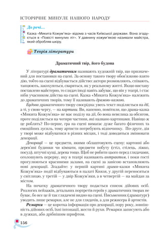 156
ІСТОРИЧНЕ МИНУЛЕ НАШОГО НАРОДУ
До речі…
Казка «Микита Кожум’яка» відома з часів Київської держави. Вона згаду­
ється в «Повісті минулих літ». У давнину кожум’якою називали майстра,
який обробляв шкіру.
Драматичний твір, його будова
У літературі драматичним називають художній твір, що призначе­
ний для постановки на сцені. За основу такого твору обов’язково взято
дію, тобто на сцені відбувається дійство: актори розмовляють, співають,
танцюють, закохуються, сваряться, як у реальному житті. Якщо виставу
поставлено майстерно, то глядач іноді навіть забуває, що він у театрі, і стає
ніби учасником дійства на сцені. Казка «Микита Кожум’яка» належить
до драматичних творів, тому її називають драмою-казкою.
Будова драматичного твору своєрідна: увесь текст поділяється на дії,
а ті, у свою чергу, — на картини. Ви, напевно, помітили, що драма-казка
«Микита Кожум’яка» не має поділу на дії, бо вона невелика за обсягом,
проте поділяється на чотири частини, які названо картинами. Навіщо ж
це роблять? По-перше, гра на сцені вимагає дуже багато фізичних та
емоційних зусиль, тому артисти потребують відпочинку. По-друге, дія
у творі може відбуватися в різних місцях, і тоді доводиться змінювати
декорації.
Декорації — це предмети, якими облаштовують сцену: картонні або
дерев’яні будинки чи кімнати, предмети побуту (стіл, стілець, ліжко,
посуд), штучні кущі, дерева тощо. Щоб не робити цього перед глядачами,
оголошують перерву, яку в театрі називають антрактом, і поки гості
прогулюються красивими залами, на сцені за завісою встановлюють
нові декорації. Згадайте: у першій картині драми-казки «Микита
Кожум’яка» події відбуваються в палаті Князя, у другій переносяться
у світлицю, у третій — у двір Кожум’яки, а в четвертій — на майдан за
містом.
На початку драматичного твору подається список дійових осіб.
Розлогих пейзажів, детальних портретів героїв у драматичних творах не
буває, бо все це й так глядачеві видно на сцені. Письменник (драматург)
уводить лише ремарки, але не для глядачів, а для режисера й артистів.
Ремарки — це коротка інформація про декорації, пору року, зовніш­
ність дійових осіб, їхні інтонації, жести й рухи. Ремарки записують або
в дужках, або дрібнішим шрифтом.
Теорія літератури
 