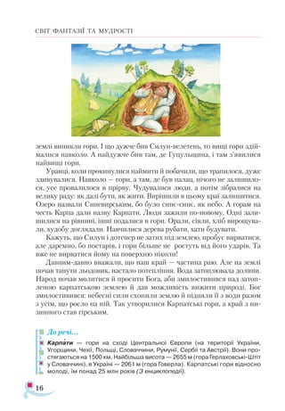 16
СВІТ ФАНТАЗІЇ ТА МУДРОСТІ
землі виникли гори. І що дужче бив Силун-велетень, то вищі гори здій-
малися навколо. А найдужче бив там, де Гуцульщина, і там з’явилися
найвищі гори.
Уранці, коли прокинулися наймити й побачили, що трапилося, дуже
здивувалися. Навколо — гори, а там, де був палац, нічого не залишило­
ся, усе провалилося в прірву. Чудувалися люди, а потім зібралися на
велику раду: як далі бути, як жити. Вирішили в цьому краї залишитися.
Озеро назвали Синевирським, бо було синє-синє, як небо. А горам на
честь Карпа дали назву Карпати. Люди зажили по-новому. Одні зали­
шилися на рівнині, інші подалися в гори. Орали, сіяли, хліб вирощува­
ли, худобу доглядали. Навчилися дерева рубати, хати будувати.
Кажуть, що Силун і дотепер не затих під землею, пробує вирватися,
але даремно, бо постарів, і гори більше не ростуть від його ударів. Та
вже не вирватися йому на поверхню ніколи!
Давним-давно вважали, що наш край — частина раю. Але на землі
почав танути льодовик, настало потепління. Вода затоплювала долини.
Народ почав молитися й просити Бога, аби змилостивився над затоп-
леною карпатською землею й дав можливість вижити природі. Бог
змилостивився: небесні сили схопили землю й підняли її з води разом
з усім, що росло на ній. Так утворилися Карпатські гори, а край з ни­-
зинного став гірським.
До речі…
Карпати — гори на сході Центральної Європи (на території України,
Угорщини, Чехії, Польщі, Словаччини, Румунії, Сербії та Австрії). Вони про­
стягаються на 1500 км. Найбільша висота — 2655 м (гора Герлаховські-Штіт
у Словаччині), в Україні — 2061 м (гора Говерла). Карпатські гори відносно
молоді, їм понад 25 млн років (З енциклопедії).

 