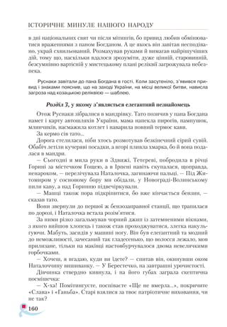 160
ІСТОРИЧНЕ МИНУЛЕ НАШОГО НАРОДУ
в дні національних свят чи після мітингів, бо привид любив обмінюва­
тися враженнями з паном Богданом. А це якось він завітав несподіва­
но, украй схвильований. Розмахував руками й вимагав найрішучіших
дій, тому що, наскільки вдалося зрозуміти, дуже цінній, старовинній,
безсумнівно вартісній у мистецькому плані реліквії загрожувала небез­
пека.
Руснаки завітали до пана Богдана в гості. Коли засутеніло, з’явився при­
вид і знаками пояснив, що на заході України, на місці великої битви, нависла
загроза над козацькою реліквією — шаблею.
Розділ 3, у якому з’являється елегантний незнайомець
Отож Руснаки зібралися в мандрівку. Тато позичив у пана Богдана
намет і карту автошляхів України, мама напекла пирогів, пампушок,
млинчиків, насмажила котлет і наварила повний термос кави.
За кермо сів тато...
Дорога стелилася, ніби хтось розмотував безкінечний сірий сувій.
Обабіч летіли кучеряві посадки, а вгорі пливла хмарка, бо й вона пода­
лася в мандри.
— Сьогодні я мила руки в Здвижі, Тетереві, побродила в річці
Го­
рині за містечком Гощею, а в Ірпені навіть скупалася, щоправда,
ненароком, — перелічувала Наталочка, загинаючи пальці. — Під Жи­-
томиром у сосновому бору ми обідали, у Новограді-Волинському
пили каву, а над Горинню підвечіркували.
— Машці також пора підкріпитися, бо вже кінчається бензин, —
сказав тато.
Вони звернули до першої ж бензозаправної станції, що трапилася
по дорозі, і Наталочка встала розім’ятися.
За ними різко загальмував чорний джип із затемненими вікнами,
з якого вийшов хлопець і також став проходжуватися, злегка накуль­
гуючи. Мабуть, засидів у машині ногу. Він був елегантний та модний
до неможливості, зачесаний так гладесенько, що волосся лежало, мов
прилизане, тільки на маківці настовбурчувалося двома невеличкими
горбочками.
— Хочеш, я вгадаю, куди ви їдете? — спитав він, окинувши оком
Наталоччину вишиванку. — У Берестечко, на завтрашні урочистості.
Дівчинка ствердно кивнула, і на його губах заграла скептична
посмішечка:
— Х-ха! Помітингуєте, поспіваєте «Ще не вмерла...», покричите
«Слава» і «Ганьба». Старі взялися за твоє патріотичне виховання, чи
не так?
 