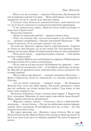 161
Зірка Мензатюк
— Ніхто ні за що не взявся, — відказала Наталочка. Насмішкуватий
тон незнайомця зачепив її за живе. — Мені самій цікаво. І ми не просто
мандруємо, ми ще й... маємо дуже важливу справу.
У хлопця в очах зблиснуло зацікавлення (ага, знай наших!), але
тут же й згасло, сховалося за лінькуватим іронічним прижмуром:
— У вас, виявляється, справа... Якщо ви хочете знайти реліквію, то
нащо їдете в Берестечко?
Наталочка сторопіла.
— Звідки ти знаєш про шаблю? — вражено спитала вона.
— Отже, і це я вгадав. Два–нуль на мою користь: ви шаблю шукає-
те, — засміявся незнайомець і пояснив ошелешеній Наталочці: — Ми
також її шукаємо. Та ж ситуація: привид і так далі.
Он воно що. Напевно, привид просто перестрахувався. З’явився
не тільки до пана Богдана, а й до цих людей. От і вся розгадка. Трохи
прикро, але що вдієш. Може, Руснаки видалися йому не дуже тямущими?
— Мене звати Антип, — відрекомендувався хлопець. — Тож навіщо
ви їдете в Берестечко?
— Як навіщо? Шабля десь на бойовищі чи у фортеці. Найімовірніше
під Берестечком, бо то місце великої битви.
— От-от, саме це я й мав на увазі. На бойовищі чи у фортеці, — наго­
лосив Антип на останньому слові. — А ви обрали, що більше до вподо­
би. Вам аби не проґавити свята, помітингувати, пісень погорлати. Ох,
ці щирі українці!
— Ми не забули про фортеці, — похмуро зауважила Наталочка. —
Якщо в Берестечку нічого не відшукаємо, то, напевно, повернемо в
Олесько...
— Але на мітинг передусім, — пирхнув Антип. — На Козацьких
Могилах буде тлум, гам, юрби народу. Там музей, заповідник і давно
вже все знайдено, що тільки можна було знайти. Туди немає за чим
їхати, лише змарнуєте час.
Наталочка зніяковіла. Схоже, хлопець казав правду. У Берестечку
буде тлумовище. Можливо, ці люди знають про шаблю трохи більше?
Може, привид пояснив їм зрозуміліше?
— Фортець і замків є чимало — в Олеську, у Хусті, у Кам’янці-По­
дільському, — вів далі Антип. — Раз уже ми займаємось однією справою,
давайте діяти злагоджено. В одні фортеці їдьте ви, а в інші — ми. Так
швидше досягнемо успіху.
Він гарно придумав, але... Дівчинка тільки зітхнула. Він не знав
Наталоччиної матері. Минути Берестечко, бувши за крок від нього? Та
ще й тоді, коли туди їдуть усі порядні українці? Ні, цього їй краще не
казати.
 