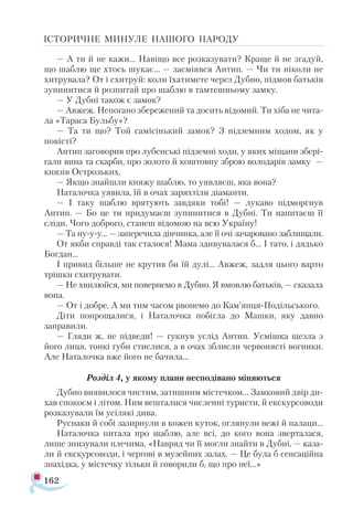 162
ІСТОРИЧНЕ МИНУЛЕ НАШОГО НАРОДУ
— А ти й не кажи... Навіщо все розказувати? Краще й не згадуй,
що шаблю ще хтось шукає... — засміявся Антип. — Чи ти ніколи не
хитрувала? От і схитруй: коли їхатимете через Дубно, підмов батьків
зупинитися й розпитай про шаблю в тамтешньому замку.
— У Дубні також є замок?
— Авжеж. Непогано збережений та досить відомий. Ти хіба не чита­
ла «Тараса Бульбу»?
— Та ти що? Той самісінький замок? З підземним ходом, як у
повісті?
Антип заговорив про лубенські підземні ходи, у яких міщани збері­
гали вина та скарби, про золото й коштовну зброю володарів замку —
князів Острозьких.
— Якщо знайшли княжу шаблю, то уявляєш, яка вона?
Наталочка уявила, їй в очах заряхтіли діаманти.
— І таку шаблю врятують завдяки тобі! — лукаво підморгнув
Антип. — Бо це ти придумаєш зупинитися в Дубні. Ти напитаєш її
сліди. Чого доброго, станеш відомою на всю Україну!
— Та ну-у-у... — заперечила дівчинка, але її очі зачаровано заблищали.
От якби справді так сталося! Мама здивувалася б... І тато, і дядько
Богдан...
І привид більше не крутив би їй дулі... Авжеж, задля цього варто
трішки схитрувати.
— Не хвилюйся, ми повернемо в Дубно. Я вмовлю батьків, — сказала
вона.
— От і добре. А ми тим часом рвонемо до Кам’янця-Подільського.
Діти попрощалися, і Наталочка побігла до Машки, яку давно
заправили.
— Гляди ж, не підведи! — гукнув услід Антип. Усмішка щезла з
його лиця, тонкі губи стислися, а в очах зблисли червонясті вогники.
Але Наталочка вже його не бачила...
Розділ 4, у якому плани несподівано міняються
Дубно виявилося чистим, затишним містечком... Замковий двір ди-
хав спокоєм і літом. Ним вешталися численні туристи, й екскурсоводи
розказували їм усілякі дива.
Руснаки й собі зазирнули в кожен куток, оглянули вежі й палаци...
Наталочка питала про шаблю, але всі, до кого вона зверталася,
лише знизували плечима. «Навряд чи її могли знайти в Дубні, — каза­
ли й екскурсоводи, і чергові в музейних залах. — Це була б сенсаційна
знахідка, у містечку тільки й говорили б, що про неї...»
 