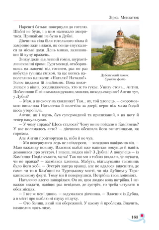 163
Зірка Мензатюк
Нарешті батьки повернули до готелю.
Шаблі не було, і з цим належало змири­
тися. Принаймні не було в Дубні.
Дівчинка сіла біля готельного вікна й
замріяно задивилася, як сонце спускало­
ся за міські дахи. День минав, залишив­
ши їй купу вражень.
Знизу долинав легкий гомін, шурхоті­
ли неквапні кроки. Гурт молоді, отаборив-
шись на лавочці під готелем, раз по раз
вибухав гучним сміхом, та ще когось на-
полегливо кликали: «Наталю! Наталю!»
Голос видався їй знайомим. Вона вихи­
лилася з вікна, роздивляючись, хто ж то гукає. Унизу стояв... Антип.
Побачивши її, він замахав руками, мовляв, виходь скоріше! Антип тут,
у Дубні?
— Мам, я вискочу на хвилинку! Там... ну, той хлопець, — скоромов­
кою випалила Наталочка й вилетіла за двері, перш ніж мама бодай
щось уторопала.
Антип, як і вдень, був супермодний та прилизаний, а на ногу й
тепер накульгував.
— У чому справа? Щось сталося? Чому ви не поїхали в Кам’янець?
У вас поламалось авто? — дівчинка обсипала його запитаннями, як
горохом.
Але Антип проігнорував їх, ніби й не чув.
— Ми повернулися ледь не з півдороги, — загадково повідомив він. —
Маю важливу новину. Власник шаблі вже напитав покупця й навіть
домовився про зустріч. І знаєш, звідки він? З Дубна! А покупець — із
Кам’янця-Подільського, ха-ха! Так що ми з тобою вгадали, де шукати,
чи не правда? — засміявся хлопець. Мабуть, відгадування таємниць
було його хобі. — Зустріч завтра вранці, але не вдалося вияснити, де
саме: чи то в Кам’янці на Турецькому мості, чи під Дубном у Тара-
канівському форті. Тому ми й повернулися. Потрібна твоя допомога.
Наталочка злегка зашарілася. Он як, цим людям вона потрібна. І не-
важко вгадати, навіщо: раз невідомо, де зустріч, то треба чатувати в
обох місцях.
— І все ж мені дивно, — задумалася дівчинка. — Власник із Дубна,
а в місті про шаблю ні слуху ні духу.
— Ото бачиш, який він обережний. У цьому й проблема. Значить,
намислив щось лихе.
Дубенський замок.
Сучасне фото
 