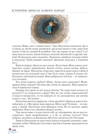 166
ІСТОРИЧНЕ МИНУЛЕ НАШОГО НАРОДУ
тунелем. Може, десь є інший вихід?.. Ураз Наталочка спинилася. Це ж
те місце, де Антип казав заховатися: два вузькі входи в стіні, один біля
одного. Стій-но, котрий їй потрібен: той, що справа чи що зліва? І тут
вона почула голоси, зовсім близько: низький, басовитий та другий, тон­
ший. Розмовляли двоє чоловіків. Лишенько, прийшли власник шаблі
й покупець! Треба мерщій ховатися! Дівчинка кинулась у ближчий
хід і...
Вона не відразу збагнула, що сталося. Було темно. Вона лежала долі.
Здається, кудись провалилася. Боліло стегно, пекли коліна, мабуть,
обдерті до крові. Наталочка підвелася, простягла руки перед собою й
наткнулася на холодний мур. Стіна була зліва, справа й позаду неї.
Колодязь, кам’яний колодязь. Вона вибрала не той вхід — й опинила­
ся в колодязі.
Хто тепер порятує шаблю? Може, Антип щось придумає? Може,
привид йому підкаже? Бо вона вже нічим не зарадить. Вона провали­
лася й провалила справу.
Надворі під горою на неї чекали батьки. Чи скоро вони почнуть її
шукати? І чи потраплять у форт? Він же так хитро замаскований!
А якщо й потраплять, то чи знайдуть її, чи здогадаються, що дитина
сидить у ямі... Бо інакше...
Наталочка щосили закричала: «Агов, рятуйте!» Кричала довго й від-
чайдушно. (...) Від крику вона охрипла. Що ж далі? Головне — не впа­
дати у відчай. Наталочка знов обмацала стіни. Ні, не вилізеш, марно
пробувати. Вона сіла, обнявши обдерті коліна...
Тим часом мама з татом сиділи собі, не підозрюючи, що на них на-
суваються тяжкі випробування. (...) Де та дитина гається? Чого
доброго, молебень на Козацьких Могилах почнеться без Руснаків.
Замість Наталочки на кручі вигулькнув чепурний хлопчина з при­
лизаним чубом. Обережно спустився крутою стежкою, припадаючи на
праву ногу.
 