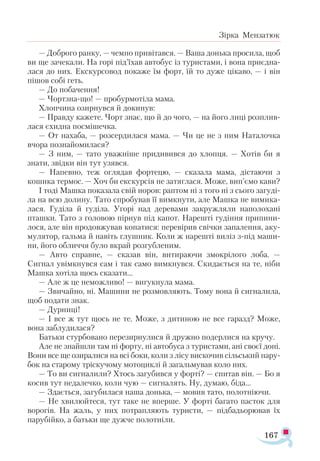 167
Зірка Мензатюк
— Доброго ранку, — чемно привітався. — Ваша донька просила, щоб
ви ще зачекали. На горі під’їхав автобус із туристами, і вона приєдна­
лася до них. Екскурсовод покаже їм форт, їй то дуже цікаво, — і він
пішов собі геть.
— До побачення!
— Чортзна-що! — пробурмотіла мама.
Хлопчина озирнувся й докинув:
— Правду кажете. Чорт знає, що й до чого, — на його лиці розплив­
лася єхидна посмішечка.
— От нахаба, — розсердилася мама. — Чи це не з ним Наталочка
вчора познайомилася?
— З ним, — тато уважніше придивився до хлопця. — Хотів би я
знати, звідки він тут узявся.
— Напевно, теж оглядав фортецю, — сказала мама, дістаючи з
кошика термос. — Хоч би екскурсія не затяглася. Може, вип’ємо кави?
І тоді Машка показала свій норов: раптом ні з того ні з сього загуді­
ла на всю долину. Тато спробував її вимкнути, але Машка не вимика­
лася. Гуділа й гуділа. Угорі над деревами закружляли наполохані
пташки. Тато з головою пірнув під капот. Нарешті гудіння припини­
лося, але він продовжував копатися: перевірив свічки запалення, аку­
мулятор, гальма й навіть глушник. Коли ж нарешті виліз з-під маши­
ни, його обличчя було вкрай розгубленим.
— Авто справне, — сказав він, витираючи змокрілого лоба. —
Сигнал увімкнувся сам і так само вимкнувся. Скидається на те, ніби
Машка хотіла щось сказати...
— Але ж це неможливо! — вигукнула мама.
— Звичайно, ні. Машини не розмовляють. Тому вона й сигналила,
щоб подати знак.
— Дурниці!
— І все ж тут щось не те. Може, з дитиною не все гаразд? Може,
вона заблудилася?
Батьки стурбовано перезирнулися й дружно подерлися на кручу.
Але не знайшли там ні форту, ні автобуса з туристами, ані своєї доні.
Вони все ще озиралися на всі боки, коли з лісу вискочив сільський пару­
бок на старому тріскучому мотоциклі й загальмував коло них.
— То ви сигналили? Хтось загубився у форті? — спитав він. — Бо я
косив тут недалечко, коли чую — сигналять. Ну, думаю, біда...
— Здається, загубилася наша донька, — мовив тато, полотніючи.
— Не хвилюйтеся, тут таке не вперше. У форті багато пасток для
ворогів. На жаль, у них потрапляють туристи, — підбадьорював їх
парубійко, а батьки ще дужче полотніли.
 