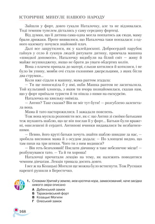 168
ІСТОРИЧНЕ МИНУЛЕ НАШОГО НАРОДУ
Зайшли у форт, довго гукали Наталочку, але та не відзивалася.
Тоді темним тунелем дістались у саму середину фортеці.
Від думки, що її дитина сама-одна могла попхатись аж сюди, маму
брали дрижаки. Проте виявилося, що Наталочка таки попхалася: з од-
ного каземату почувся знайомий плач.
Далі все закрутилося, як у калейдоскопі. Добросердий парубок
гайнув у село й гукнув людей рятувати дитину, примчала машина
«швидкої допомоги», Наталочку видобули на білий світ — живу й
майже неушкоджену, якщо не брати до уваги обдертих колін.
Вона з плачем припала до матері, сльози котилися й котилися, і не
було їм упину, мовби очі стали солоними джерельцями, з яких бігли
два струмки...
Коли вже сідали в машину, мама раптом згадала:
— Ти ще попосиділа б у ямі, якби Машка раптом не засигналила.
Той кульгавий хлопець, з яким ти вчора познайомилася, сказав нам,
що у форт приїхали туристи й ти пішла з ними на екскурсію.
Наталочка на хвильку оніміла.
— Антип? Таке сказав? Він не міг тут бути! — розгублено залепета­
ла вона.
Мама й тато насторожилися. І зажадали пояснень.
Тож вона мусила розповісти все, як є: що Антип зі своїми батьками
теж шукають шаблю, що це він послав її у форт... Батьки були враже­
ні, ошелешені й сердиті. Антипові вчинки видавалися їм незбагнен­
ними.
— Певно, його круті батьки хочуть знайти шаблю швидше за нас, —
зробила висновок мама й з осудом додала: — По хлопцеві видно, що
там пихи на три штихи. Чого ти з ним водишся?
— Він геть безголовий! Послати дівчинку в таке небезпечне місце! —
розбушувався тато. — Та й ти хороша!
Наталочці прочитали лекцію на тему, як належить поводитися
чемним дівчатам. Лекція тривала досить довго.
І все ж на Козацькі Могили ще можна було встигнути. Тож Руснаки
нарешті рушили в Берестечко.
1.	 Словами Уритий у землю, мов кротяча нора, замаскований, наче засідка
хижого звіра описано
А	 Дубенський замок
Б	 Тараканівський форт
В	 Козацькі Могили
Г	 Олеський замок
 