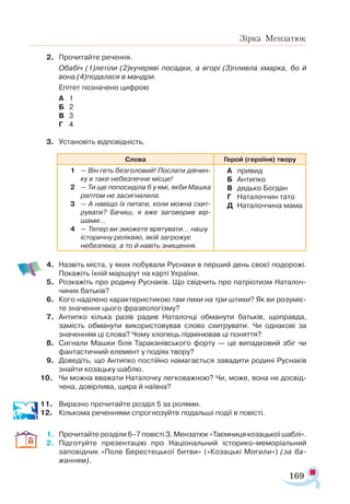 169
Зірка Мензатюк
2.	 Прочитайте речення.
	 Обабіч (1)летіли (2)кучеряві посадки, а вгорі (3)пливла хмарка, бо й
вона (4)подалася в мандри.
	 Епітет позначено цифрою
А	 1
Б	 2
В	 3
Г	 4
3.	 Установіть відповідність.
Слова Герой (героїня) твору
1	 — Він геть безголовий! Послати дівчин-
ку в таке небезпечне місце!
2	 — Ти ще попосиділа б у ямі, якби Машка
раптом не засигналила.
3	 — А навіщо їх питати, коли можна схит-
рувати? Бачиш, я вже заговорив вір-
шами...
4	 — Тепер ви зможете врятувати… нашу
історичну реліквію, якій загрожує
небезпека, а то й навіть знищення.
А	 привид
Б	 Антипко
В	 дядько Богдан
Г	 Наталоччин тато
Д	 Наталоччина мама
	
4.	 Назвіть міста, у яких побували Руснаки в перший день своєї подорожі.
Покажіть їхній маршрут на карті України.
5.	 Розкажіть про родину Руснаків. Що свідчить про патріотизм Наталоч-
чиних батьків?
6. 	 Кого наділено характеристикою там пихи на три штихи? Як ви розуміє­
те значення цього фразеологізму?
7.	 Антипко кілька разів радив Наталочці обманути батьків, щоправда,
замість обманути використовував слово схитрувати. Чи однакові за
значенням ці слова? Чому хлопець підмінював ці поняття?
8.	 Сигнали Машки біля Тараканівського форту — це випадковий збіг чи
фантастичний елемент у подіях твору?
9.	 Доведіть, що Антипко постійно намагається завадити родині Руснаків
знайти козацьку шаблю.
10.	 Чи можна вважати Наталочку легковажною? Чи, може, вона не досвід­
чена, довірлива, щира й наївна?
11.	 Виразно прочитайте розділ 5 за ролями.
12.	 Кількома реченнями спрогнозуйте подальші події в повісті.
1.	 Прочитайте розділи 6–7 повісті З. Мензатюк «Таємниця козацької шаблі».
2.	 Підготуйте презентацію про Національний історико-меморіальний
заповідник «Поле Берестецької битви» («Козацькі Могили») (за ба-
жанням).
 