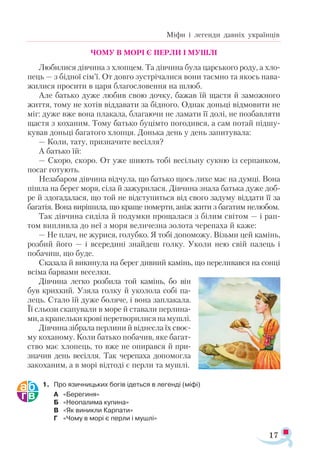 17
Міфи і легенди давніх українців
ЧОМУ В МОРІ Є ПЕРЛИ І МУШЛІ
Любилися дівчина з хлопцем. Та дівчина була царського роду, а хло­
пець — з бідної сім’ї. От довго зустрічалися вони таємно та якось нава­
жилися просити в царя благословення на шлюб.
Але батько дуже любив свою дочку, бажав їй щастя й заможного
життя, тому не хотів віддавати за бідного. Однак доньці відмовити не
міг: дуже вже вона плакала, благаючи не ламати її долі, не позбавляти
щастя з коханим. Тому батько буцімто погодився, а сам потай підшу­
кував доньці багатого хлопця. Донька день у день запитувала:
— Коли, тату, призначите весілля?
А батько їй:
— Скоро, скоро. От уже шиють тобі весільну сукню із серпанком,
посаг готують.
Незабаром дівчина відчула, що батько щось лихе має на думці. Вона
пішла на берег моря, сіла й зажурилася. Дівчина знала батька дуже доб-
ре й здогадалася, що той не відступиться від свого задуму віддати її за
багатія. Вона вирішила, що краще померти, аніж жити з багатим нелюбом.
Так дівчина сиділа й подумки прощалася з білим світом — і рап­
том випливла до неї з моря величезна золота черепаха й каже:
— Не плач, не журися, голубко. Я тобі допоможу. Візьми цей ка­
мінь,
розбий його — і всередині знайдеш голку. Уколи нею свій палець і
побачиш, що буде.
Сказала й викинула на берег дивний камінь, що переливався на сонці
всіма барвами веселки.
Дівчина легко розбила той камінь, бо він
був крихкий. Узяла голку й уколола собі па-
лець. Стало їй дуже боляче, і вона заплакала.
Її сльози скапували в море й ставали перлина­
ми,акрапельки кровіперетворилисянамушлі.
Дівчина зібрала перлини й віднесла їх своє-
му коханому. Коли батько побачив, яке багат­
ство має хлопець, то вже не опирався й при­
значив день весілля. Так черепаха допомогла
закоханим, а в морі відтоді є перли та мушлі.
1.	 Про язичницьких богів ідеться в легенді (міфі)
А	 «Берегиня»
Б	 «Неопалима купина»
В	 «Як виникли Карпати»
Г	 «Чому в морі є перли і мушлі»
 