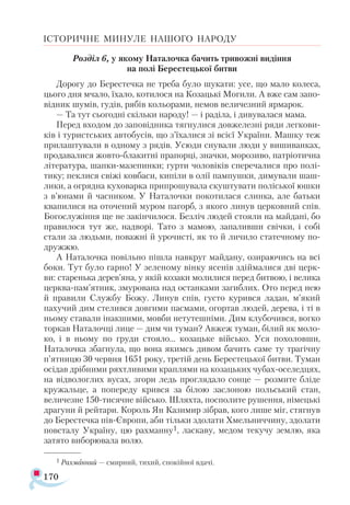 170
ІСТОРИЧНЕ МИНУЛЕ НАШОГО НАРОДУ
Розділ 6, у якому Наталочка бачить тривожні видіння
на полі Берестецької битви
Дорогу до Берестечка не треба було шукати: усе, що мало колеса,
цього дня мчало, їхало, котилося на Козацькі Могили. А вже сам запо­
відник шумів, гудів, рябів кольорами, немов величезний ярмарок.
— Та тут сьогодні скільки народу! — і раділа, і дивувалася мама.
Перед входом до заповідника тягнулися довжелезні ряди легкови­
ків і туристських автобусів, що з’їхалися зі всієї України. Машку теж
прилаштували в одному з рядів. Усюди снували люди у вишиванках,
продавалися жовто-блакитні прапорці, значки, морозиво, патріотична
література, шапки-мазепинки; гурти чоловіків сперечалися про полі­
тику; пеклися свіжі ковбаси, кипіли в олії пампушки, димували шаш­
лики, а огрядна куховарка припрошувала скуштувати поліської юшки
з в’юнами й часником. У Наталочки покотилася слинка, але батьки
квапилися на оточений муром пагорб, з якого линув церковний спів.
Богослужіння ще не закінчилося. Безліч людей стояли на майдані, бо
правилося тут же, надворі. Тато з мамою, запаливши свічки, і собі
стали за людьми, поважні й урочисті, як то й личило статечному по­-
дружжю.
А Наталочка повільно пішла навкруг майдану, озираючись на всі
боки. Тут було гарно! У зеленому вінку ясенів здіймалися дві церк­
ви: старенька дерев’яна, у якій козаки молилися перед битвою, і велика
церква-пам’ятник, змурована над останками загиблих. Ото перед нею
й правили Службу Божу. Линув спів, густо курився ладан, м’який
пахучий дим стелився довгими пасмами, огортав людей, дерева, і ті в
ньому ставали інакшими, мовби нетутешніми. Дим клубочився, вогко
торкав Наталочці лице — дим чи туман? Авжеж туман, білий як моло­
ко, і в ньому по груди стояло... козацьке військо. Уся похоловши,
Наталочка збагнула, що вона якимсь дивом бачить саме ту трагічну
п’ятницю 30 червня 1651 року, третій день Берестецької битви. Туман
осідав дрібними ряхтливими краплями на козацьких чубах-оселедцях,
на відвологлих вусах, згори ледь проглядало сонце — розмите бліде
кружальце, а попереду крився за білою заслоною польський стан,
величезне 150-тисячне військо. Шляхта, посполите рушення, німецькі
драгуни й рейтари. Король Ян Казимир зібрав, кого лише міг, стягнув
до Берестечка пів-Європи, аби тільки здолати Хмельниччину, здолати
повсталу Україну, цю рахманну1, ласкаву, медом текучу землю, яка
затято виборювала волю.
1 Рахманний — смирний, тихий, спокійної вдачі.
 