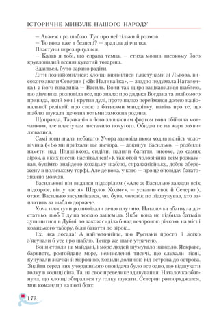 172
ІСТОРИЧНЕ МИНУЛЕ НАШОГО НАРОДУ
— Авжеж про шаблю. Тут про неї тільки й розмов.
— То вона вже в безпеці? — зраділа дівчинка.
Пластуни перезирнулися.
— Казав я тобі, що справа темна, — стиха мовив високому його
кругловидий веснянкуватий товариш.
Здається, було зарано радіти.
Діти познайомилися: хлопці виявилися пластунами зі Львова, ви-
сокого звали Северин («Як Наливайка», — заздро подумала Наталоч-
ка), а його товариша — Василь. Вони так щиро зацікавилися шаблею,
що дівчинка розповіла все, що знала: про дядька Богдана та знайомого
привида, який хоч і крутив дулі, проте палко переймався долею націо-
нальної реліквії; про свою з батьками мандрівку, навіть про те, що
шаблю шукала ще одна вельми заможна родина.
Щоправда, Тараканів з його злощасним фортом вона обійшла мов­
чанкою, але пластунам вистачило почутого. Обидва не на жарт захви­
лювалися.
Самі вони знали небагато. Учора заповідником ходив якийсь чоло­
вічина («Бо ми приїхали ще звечора, — докинув Василько, — розбили
намети над Пляшівкою, сиділи, палили багаття, високе, до самих
зірок, а яких пісень наспівалися!»), так отой чоловічина всім розказу­
вав, буцімто знайдено козацьку шаблю, справжнісіньку, добре збере­
жену в поліському торфі. Але де вона, у кого — про це оповідач багато­
значно мовчав.
Василькові він видався підозрілим («Але ж Василько завжди всіх
підозрює, він у нас як Шерлок Холмс», — уставив своє й Северин),
отже, Василько засумнівався, чи, бува, чоловік не підшукував, хто за-
платить за шаблю дорожче.
Хоча пластуни розповідали дещо плутано, Наталочка збагнула до­-
статньо, щоб її душа тоскно защеміла. Якби вона не підбила батьків
зупинитися в Дубні, то також сиділа б над вечоровою річкою, на місці
козацького табору, біля багаття до зірок...
Ех, яка досада! А найголовніше, що Руснаки просто й легко
з’ясували б усе про шаблю. Тепер же шанс утрачено.
Вони стояли на майдані, і море людей шумувало навколо. Яскраве,
барвисте, розгойдане море, незчисленні тисячі, що слухали пісні,
купували значки й морозиво, ходили долиною від острова до острова.
Знайти серед них учорашнього оповідача було все одно, що відшукати
голку в копиці сіна. Та, на своє превелике здивування, Наталочка збаг­
нула, що хлопці збиралися ту голку шукати. Северин розпоряджався,
мов командир на полі бою:
 