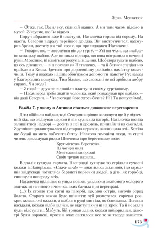 173
Зірка Мензатюк
— Отже, так, Васильку, скликай наших. А ми тим часом підемо в
музей. З’ясуємо, що їм відомо...
Поруч зібралися вже й пластуни. Наталочка горіла від сорому. На
щастя, Северин відразу перейшов до діла. Він виструнчився, нахму­
рив брови, достоту як той козак, що привиджався Наталочці.
— Товариство, — звернувся він до гурту. — Усі ви чули, що знайде­
но козацьку шаблю. Але виникла підозра, що вона потрапила в нечесні
руки. Можливо, їй навіть загрожує знищення. Щоб порятувати шаблю,
ця ось дівчинка, — він показав на Наталочку, — та її батьки спеціально
приїхали з Києва. Ідеться про дорогоцінну реліквію, пам’ятку козач­
чини. Тому я вважаю нашим обов’язком допомогти панству Руснакам
у благородних пошуках. Тим більше, що сьогодні не всі зробили добру
справу. Чи згода?
— Згода! — дружно відповіли пластуни своєму гуртковому.
— Насамперед треба знайти чоловіка, який розказував про шаблю, —
вів далі Северин. — Чи сьогодні його хтось бачив? Ні? То пошукаймо!..
Розділ 7, у якому з Антипом стається дивовижне перетворення
Діти обійшли майдан, тоді Северин вирішив заглянути ще й у підзем-
ний хід, що з’єднував церкви й вів кудись за пагорб. Наталочка воліла
залишитися надворі — досить з неї підземель, принаймні на сьогодні.
Зручніше прилаштувалася під старою церквою, заплющила очі... Хотіла
ще бодай на мить побачити битву. Навколо гомоніли люди, на сцені
читець декламував рядки Шевченка про берестецьке поле:
Круг містечка Берестечка
На чотири милі
Мене славні запорожці
Своїм трупом вкрили...
Віддалік гухнула гармата. Насправді гухнула: то стріляли сучасні
козаки із Запоріжжя. «Сла-а-ва-а!» — покотилося долиною, і до гарма­
шів звідусюди потяглися барвисті вервечки людей, а діти, як горобці,
сипонули попереду всіх.
Наталочка щільніше стулила повіки, уявляючи знайомого молодого
звитяжця та сивого січовика, яких бачила при переправі.
(...) Їх стояло три сотні на пагорбі, що, мов острів, височів серед
болота. Старого важко було впізнати: чуб розметався, сорочка роз­
христалася, очі палали, а шабля в руці мигтіла, як блискавка. Поляки
насідали, козаки відбивалися, не відступаючи ні на крок. Та й не мали
куди відступати. Мабуть, бій тривав давно, козаки поморилися, деко­
трі були поранені, проте в очах світилося все те ж тверде завзяття.
 