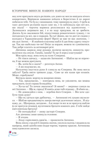 176
ІСТОРИЧНЕ МИНУЛЕ НАШОГО НАРОДУ
вид хоче врятувати якусь реліквію, але довго не могли вивідати нічого
конкретного. Вирішили навмання поїхати в Берестечко й по дорозі
побачили тебе. Ти була у вишиванці, тому привернула увагу. І треба ж
таке: рятувати реліквію мали саме ви, і ти вибовкала про неї все,
що знала! — чортяча мармиза розпливлася від задоволення. —
Залишалося затримати вас, і я на ходу придумав, як це зробити.
Досить було змалювати бій, підпустивши романтичного туману, і ти
погодилася на все, що я порадив. Ха-ха! Дивно, що ти досі не сидиш у
колодязі в Тараканівському форті! Проте це вже не має значення, —
вів далі Антип. — Я знайшов власника шаблі й дав йому адресу покуп­
ця. Так що шабелька тю-тю! Поїде за кордон, можеш не сумніватися.
Там добре платять за антикварні речі.
Дівчинка закрила лице руками, воліючи щезнути, зникнути, про­
валитися під землю. Ганьба, ганьба! Та ще й перед пластунами!
Мов крізь воду, вона почула голос Северина.
— Не тішся завчасу, — казав він Антипкові. — Шабля ще не втраче­
на, її ще можна врятувати.
— Як, хотів би я знати? — реготнув Антип.
— А ми подумаємо, як.
Наталочка опустила руки й глянула на Северина. Як вона могла
забути? Треба вміти тримати удар... Саме це він казав про козаків.
Може, спробувати?
Витерла щоки, моргнула мокрими віями.
— Так, придумаємо, — повторила вона, не уявляючи, що можна
придумати, коли справа безнадійна.
— Ха-ха-ха! Ти хочеш змагатися? Зі мною? — зверхньо глянув на
неї Антипко. — Що ж, гаразд! Я навіть дещо тобі підкажу... В обмін на...
— Не домовляйся з ним, — перебив його Северин. — Він хоче здо­
бути твою душу!
— Що ти, ідеться про дрібничку, — Антипкові очі лукаво звузили­
ся. — Шаблю продаватимуть завтра ввечері далеченько звідси... Я під­
кажу, де... Щоправда, загадкою... Але якщо ти все ж не врятуєш шаблю
(а не врятуєш нізащо), муситимеш брехати кожного дня. З тебе вийде
кмітливенька брехуха!
— Не погоджуйся! — знову застеріг Северин.
Але дівчинка лише кивнула головою:
— Я згодна.
— Згоду скріплюють кров’ю, — прошепотів Антипко.
Вона зняла з грудей Северина значок, уколола палець і видавила на
папірець, який запобігливо подав чортик, червону краплю. Антипкова
пика вдоволено засяяла.
 