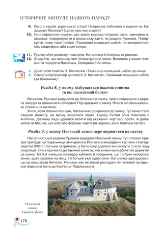 178
ІСТОРИЧНЕ МИНУЛЕ НАШОГО НАРОДУ
9.	 Кого з героїв української історії Наталочка побачила у видінні на Ко-
зацьких Могилах? Що ви про них знаєте?
10.	 Нині спростити пошуки дає змогу мережа Інтернет, хоча, звичайно ж,
цікавіше подорожувати в реальному житті, як родина Руснаків. Помір-
куйте, чому герої повісті «Таємниця козацької шаблі» не використову­
ють смартфони або комп’ютери.
11.	 Прочитайте розмову пластунів, Наталочки й Антипка за ролями.
12.	 Згадайте, що таке портрет літературного героя. Випишіть у зошит еле­
менти портрета Василька, Северина й Антипка.
1.	 Дочитайте повість З. Мензатюк «Таємниця козацької шаблі» до кінця.
2.	 Створіть буктрейлер до повісті З. Мензатюк «Таємниця козацької шаблі»
(за бажанням).
Розділ 8, у якому відбувається шалена гонитва
та ще шаленіший бенкет
Вечоріло. Руснаки вирушили до Олеського замку, проте повернули з доро­
ги ліворуч та опинилися неподалік Підгорецького замку. Нічого не залишалося,
як ставати на ночівлю.
Уночі, коли батьки поснули, Наталочка прокралася до замку. Тут вона стала
свідком бенкету, на якому зібралися чорти. Серед гостей вона помітила й
Антипка. Дівчинці ледь удалося втекти від скаженої чортової братії. А допо­
могла їй Машка, що освітила фарами чортів (як відомо, вони бояться світла).
Розділ 9, у якому Олеський замок перетворюється на пастку
Наступного дня родина Руснаків відвідала Олеський замок. Тут сталася при­
кра пригода: наглядальниця звинуватила Руснаків у викраденні картини з натюр­
мортом ХVІІІ ст. Батьків затримали, а Наталочці вдалося вислизнути з поля зору
охоронців. Вона проникла до таємної кімнати, яка виявилася кабінетом директо­
ра замку. Тут її й знайшов господар кабінету й повідомив, що то було непорозу­
міння, адже картина на місці, і її батьків уже відпустили. Наталочка здогадалася,
що це влаштував Антипко. Руснаки ніяк не могли розгадати Антипкової загадки,
але вирішили їхати до Кам’янця-Подільського.
Олеський
замок.
Сучасне фото
 