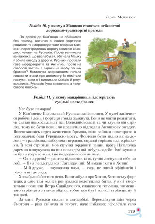 179
Зірка Мензатюк
Розділ 10, у якому з Машкою стаються небезпечні
дорожньо-транспортні пригоди
По дорозі до Кам’янця не обійшлося
без пригод. Антипко зі своєю чортячою
родиною та «мордоворотами в чорних мас­
ках», перегородивши дорогу великою коло­
дою, чекали на Руснаків. Проте величезна
вантажівка, що везла бугая, обігнала Машку
й збила колоду з дороги. Руснаки проїхали
повз мордоворотів та Антипка, проте на
повороті злетіли з дороги на вербу. Як ви-
братися? Наталочка дзеркальцем почала
подавати знаки про допомогу. Їх помітили
пастухи, вони ж і викликали міліцію й ряту­
вальників. Руснаків було визволено з «вер­
бового полону».
Розділ 11, у якому мандрівників підстерігають
суцільні несподіванки
Усе було намарно!
У Кам’янець-Подільський Руснаки запізнилися. У музеї закінчив­
ся робочий день, і фортеця стояла замкнута. Вони не могли розпитати,
чи сватав якихось дівчат пан Володийовський та чи влучно він стрі­
ляв, тому не були певні, чи правильно відгадали Антипкову загадку.
Повештавшись перед зачиненою брамою, вони зайшли повечеряти в
ресторанчик біля Турецького мосту. Фортецю було видно як на до-
лоні — грандіозна, незборима твердиня, справді горішок над горішка­
ми. Її вежі стриміли, мов стрункі гордовиті панни, проте Наталочка
даремно вишукувала на них поглядом які-небудь оздоби. Їхні жупани
не були узорчастими, і це не додавало оптимізму...
— Ох я дурень! — раптом підскочив тато, гучно ляснувши себе по
лобі. — Як я не здогадався! Сагайдачний! Ми мали їхати в Хотин!
— Мій друже, — зауважила мама, — сядь, не лякай офіціантів і
поясни все до ладу.
Хоча було й без того ясно. Вони забули про Хотин, Хотинську фор­
тецю, а саме там колись розігралася велетенська битва, у якій смер­
тельно поранили Петра Сагайдачного, славетного гетьмана, знамени­
того стрільця з лука-сагайдака, тобто там був і горіх, і стрілець, ну й
так далі.
За мить Руснаки сиділи в автомобілі. Перемайнули міст через
Смотрич — ріка сяйнула на закруті, наче шаблюка; перелетіли село
 