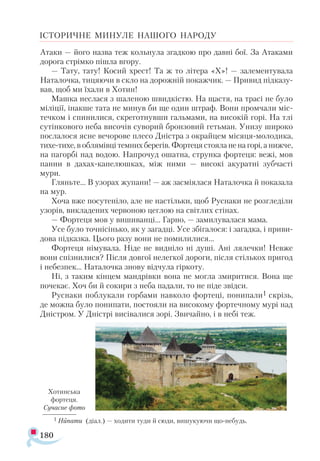 180
ІСТОРИЧНЕ МИНУЛЕ НАШОГО НАРОДУ
Атаки — його назва теж кольнула згадкою про давні бої. За Атаками
дорога стрімко пішла вгору.
— Тату, тату! Косий хрест! Та ж то літера «X»! — залементувала
Наталочка, тицяючи в скло на дорожній покажчик. — Привид підказу­
вав, щоб ми їхали в Хотин!
Машка неслася з шаленою швидкістю. На щастя, на трасі не було
міліції, інакше тата не минув би ще один штраф. Вони промчали міс­
течком і спинилися, скреготнувши гальмами, на високій горі. На тлі
сутінкового неба височів суворий бронзовий гетьман. Унизу широко
послалося ясне вечорове плесо Дністра з окрайцем місяця-молодика,
тихе-тихе, в облямівці темних берегів. Фортеця стояла не на горі, а нижче,
на пагорбі над водою. Напрочуд ошатна, струнка фортеця: вежі, мов
панни в дахах-капелюшках, між ними — високі акуратні зубчасті
мури.
Гляньте... В узорах жупани! — аж засміялася Наталочка й показала
на мур.
Хоча вже посутеніло, але не настільки, щоб Руснаки не розгледіли
узорів, викладених червоною цеглою на світлих стінах.
— Фортеця мов у вишиванці... Гарно, — замилувалася мама.
Усе було точнісінько, як у загадці. Усе збігалося: і загадка, і приви­
дова підказка. Цього разу вони не помилилися...
Фортеця німувала. Ніде не видніло ні душі. Ані лялечки! Невже
вони спізнилися? Після довгої нелегкої дороги, після стількох пригод
і небезпек... Наталочка знову відчула гіркоту.
Ні, з таким кінцем мандрівки вона не могла змиритися. Вона ще
почекає. Хоч би й сокири з неба падали, то не піде звідси.
Руснаки поблукали горбами навколо фортеці, понипали1 скрізь,
де можна було понипати, постояли на високому фортечному мурі над
Дністром. У Дністрі висівалися зорі. Звичайно, і в небі теж.
1 Нипати (діал.) — ходити туди й сюди, вишукуючи що-небудь.
Хотинська
фортеця.
Сучасне фото
 