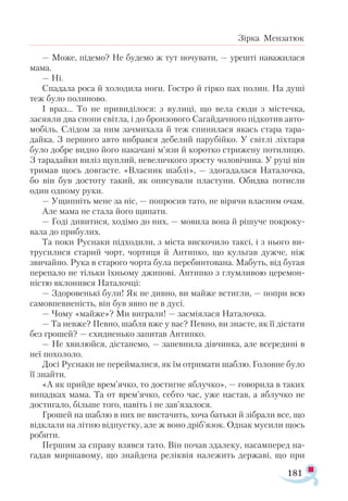 181
Зірка Мензатюк
— Може, підемо? Не будемо ж тут ночувати, — урешті наважилася
мама.
— Ні.
Спадала роса й холодила ноги. Гостро й гірко пах полин. На душі
теж було полиново.
І враз... То не привиділося: з вулиці, що вела сюди з містечка,
засяяли два снопи світла, і до бронзового Сагайдачного підкотив авто­
мобіль. Слідом за ним зачмихала й теж спинилася якась стара тара­
дайка. З першого авто вибрався дебелий парубійко. У світлі ліхтаря
було добре видно його накачані м’язи й коротко стрижену потилицю.
З тарадайки виліз щуплий, невеличкого зросту чоловічина. У руці він
тримав щось довгасте. «Власник шаблі», — здогадалася Наталочка,
бо він був достоту такий, як описували пластуни. Обидва потисли
один одному руки.
— Ущипніть мене за ніс, — попросив тато, не вірячи власним очам.
Але мама не стала його щипати.
— Годі дивитися, ходімо до них, — мовила вона й рішуче покроку­
вала до прибулих.
Та поки Руснаки підходили, з міста вискочило таксі, і з нього ви-
трусилися старий чорт, чортиця й Антипко, що кульгав дужче, ніж
звичайно. Рука в старого чорта була перебинтована. Мабуть, від бугая
перепало не тільки їхньому джипові. Антипко з глумливою церемон­
ністю вклонився Наталочці:
— Здоровенькі були! Як не дивно, ви майже встигли, — попри всю
самовпевненість, він був явно не в дусі.
— Чому «майже»? Ми виграли! — засміялася Наталочка.
— Та невже? Певно, шабля вже у вас? Певно, ви знаєте, як її дістати
без грошей? — єхидненько запитав Антипко.
— Не хвилюйся, дістанемо, — запевнила дівчинка, але всередині в
неї похололо.
Досі Руснаки не переймалися, як їм отримати шаблю. Головне було
її знайти.
«А як прийде врем’ячко, то достигне яблучко», — говорила в таких
випадках мама. Та от врем’ячко, себто час, уже настав, а яблучко не
достигало, більше того, навіть і не зав’язалося.
Грошей на шаблю в них не вистачить, хоча батьки й зібрали все, що
відклали на літню відпустку, але ж воно дріб’язок. Однак мусили щось
робити.
Першим за справу взявся тато. Він почав здалеку, насамперед на-
гадав миршавому, що знайдена реліквія належить державі, що при
 