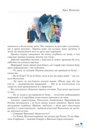 183
Зірка Мензатюк
опиниться в безпечному місці. Він говорить це жестами глухонімих,
які я трохи розумію... Привид каже, що налякає вашу дружину й
дітей, що жоднісінької ночі не дасть вам задрімати!
Привид спершу здивувався, бо нічого подібного не казав, а тоді
схвально закивав головою, мовляв, так і буде.
Дебелий парубійко вмлівав з переляку й, певно, дременув би геть,
якби його не спиняла чортиця.
Миршавий також трішки розгубився, але старий чорт шепнув йому
щось підбадьорливе, і він оговтався.
— Ти, мала, не заливай. Наукою доведено, що привидів не буває, —
сказав він.
— Як не буває? Та як не буває, коли ж ось він перед вами! — аж гук­
нула Наталочка.
— Це якесь не досліджене наукою явище. Обман зору або гра
світла, — розмірковував миршавий. — Або ж це влаштували для
туристів, щоб приманювати їх у фортецю.
Від нечуваного обурення привид отетерів. Тоді різко крутнувся
та щез.
— Ну от, казав я, що привидів не буває, — остаточно підбадьорився
мир­
шавий, та й парубійко почав поволі приходити до тями.
Антипко торжествував. На­
талочка похнюпилася. Красномовство
Русаків вичерпалося, і не було звідки чекати допомоги. Проте вона
несподівано надійшла. Вірніше, над’їхала: з міста враз вигулькнув
автобус, і з нього висипали... львівські пластуни! Наталочка, як ластів­
ка, кинулася до них:
— Северине! Васильку! Звідки ви тут?
— Та, бачиш, Василько вирішив, що загадка про Хотин. То ми зібра­
лися й приїхали, — пояснив Северин, а Василько гордо всміхався.
 