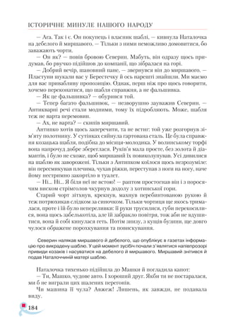 184
ІСТОРИЧНЕ МИНУЛЕ НАШОГО НАРОДУ
— Ага. Так і є. Он покупець і власник шаблі, — кивнула Наталочка
на дебелого й миршавого. — Тільки з ними неможливо домовитися, бо
заважають чорти.
— Он як? — повів бровою Северин. Мабуть, він одразу щось при­
думав, бо рвучко підійшов до компанії, що зібралася на горі.
— Добрий вечір, шановний пане, — звернувся він до миршавого. —
Пластуни шукали вас у Берестечку й ось нарешті знайшли. Ми маємо
для вас привабливу пропозицію. Однак, перш ніж про щось говорити,
хочемо переконатися, що шабля справжня, а не фальшивка.
— Як це фальшивка? — обурився той.
— Тепер багато фальшивок, — незворушно зауважив Северин. —
Антикварні речі стали модними, тому їх підробляють. Може, шабля
теж не варта перемовин.
— Ах, не варта? — скипів миршавий.
Антипко хотів щось заперечити, та не встиг: той уже розгорнув зі-
м’яту полотнину. У сутінках сяйнула гартована сталь. Це була справж-
ня козацька шабля, подібна до місяця-молодика. У волинському торфі
вона напрочуд добре збереглася. Руків’я мала просте, без золота й діа­
мантів, і було не схоже, щоб миршавий їх повиколупував. Усі дивилися
на шаблю як заворожені. Тільки з Антипком коїлося щось незрозуміле:
він пересмикував плечима, чухав ріжки, переступав з ноги на ногу, наче
йому нестримно закортіло в туалет.
— Ні... Ні... Я біля неї не встою! — раптом простогнав він і з порося­
чим виском стрімголов чкурнув додолу з хотинської гори.
Старий чорт зітхнув, крекнув, махнув перебинтованою рукою й
теж потрюхикав слідком за синочком. Тільки чортиця ще якось трима­
лася, проте і їй було непереливки: її руки трусилися, губи перекосили­
ся, вона щось забелькотіла, але їй забракло повітря, тож аби не вдуши­
тися, вона й собі кинулася геть. Потім знизу, з кущів бузини, ще довго
чулося ображене порохкування та повискування.
Северин налякав миршавого й дебелого, що опублікує в газетах інформа­
цію про викрадену шаблю. У цей момент зусібіч почали з’являтися напівпрозорі
привиди козаків і насуватися на дебелого й миршавого. Миршавий знітився й
подав Наталоччиній матері шаблю.
Наталочка тихенько підійшла до Машки й погладила капот:
— Ти, Машко, чудове авто. І хороший друг. Якби ти не постаралася,
ми б не виграли цих шалених перегонів.
Чи машина її чула? Авжеж! Лишень, як завжди, не подавала
виду.
 