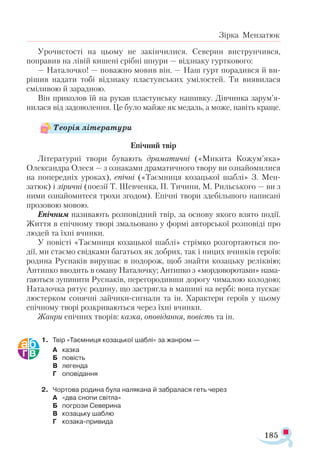 185
Зірка Мензатюк
Урочистості на цьому не закінчилися. Северин виструнчився,
поправив на лівій кишені срібні шнури — відзнаку гурткового:
— Наталочко! — поважно мовив він. — Наш гурт порадився й ви-
рішив надати тобі відзнаку пластунських умілостей. Ти виявилася
сміливою й зарадною.
Він приколов їй на рукав пластунську нашивку. Дівчинка зарум’я-
нилася від задоволення. Це було майже як медаль, а може, навіть краще.
Епічний твір
Літературні твори бувають драматичні («Микита Кожум’яка»
Олександра Олеся — з ознаками драматичного твору ви ознайомилися
на попередніх уроках), епічні («Таємниця козацької шаблі» З. Мен-
затюк) і ліричні (поезії Т. Шевченка, П. Тичини, М. Рильського — ви з
ними ознайомитеся трохи згодом). Епічні твори здебільшого написані
прозовою мовою.
Епічним називають розповідний твір, за основу якого взято події.
Життя в епічному творі змальовано у формі авторської розповіді про
людей та їхні вчинки.
У повісті «Таємниця козацької шаблі» стрімко розгортаються по-
дії, ми стаємо свідками багатьох як добрих, так і ницих вчинків героїв:
родина Руснаків вирушає в подорож, щоб знайти козацьку реліквію;
Антипко вводить в оману Наталочку; Антипко з «мордоворотами» нама­
гаються зупинити Руснаків, перегородивши дорогу чималою колодою;
Наталочка рятує родину, що застрягла в машині на вербі: вона пускає
люстерком сонячні зайчики-сигнали та ін. Характери героїв у цьому
епічному творі розкриваються через їхні вчинки.
Жанри епічних творів: казка, оповідання, повість та ін.
1.	 Твір «Таємниця козацької шаблі» за жанром —
А	 казка
Б	 повість
В	 легенда
Г	 оповідання
2.	 Чортова родина була налякана й забралася геть через
А	 «два снопи світла»
Б	 погрози Северина
В	 козацьку шаблю
Г	 козака-привида
Теорія літератури
 