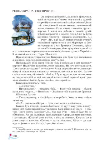 188
РІДНА УКРАЇНА. СВІТ ПРИРОДИ
За широкими морями, за лісами дрімучими,
ще й за горами кам’яними не в нашій, а далекій
стороні був колись веселий край, розкішний, бага­
тий, заворожений злими людьми, поневолений
двома неволями. Одна неволя — панська, друга —
царська. І жили там рабами в тяжкій чужій
роботі заворожені в неволю люди. Світ їм було
зав’язано, говорити — заказано, ходили німі... (...)
Року 1814, з 26 на 27 лютого старого стилю1,
темної ночі, перед світом у селі Моринцях на Зве­-
нигородщині, у хаті Григорія Шевченка, кріпа­
ка пана Енгельгардта, блиснув у вікні єдиний на
все село вогник: народилася нова панові кріпацька душа, а Україні —
її видатний співець — Тарас Шевченко.
Про ці родини сестра поетова Катерина, яка була тоді маленькою
дівчинкою, вирісши, розповідала, кажуть, так.
Прокинулася вона серед ночі на полу й побачила в хаті таємничу
картину. Над піччю, на комині, горів каганець. На печі стогнала мати.
Щось квилило сердито й нетерпляче. Якась стара жінка стояла на при­
пічку й полоскалася з чимось у ночовках, що стояли на печі. Батько
сидів на прилавку й гомонів із бабою. І було чудно те, що, незважаючи
на стогін матері й на той невідомий пронизливий деручий крик, роз­
мова в батька з бабою була спокійна, навіть радісна.
Катерина схопилась і сіла.
— Що воно таке?
— Прокинулася? — одказала баба. — Буде тобі забавка — будеш
мати, кого глядіти... — Пояснює: — Знайшли тобі в коноплях братика.
Обізвався батько:
— Уже кому-кому, а Катрі буде з ним роботи. Хоче не хоче — буде
за няньку.
«Еге! — догадалася Катря. — Це ж у нас дитина знайшлася».
Батько був веселий, подавав бабі то те, то друге, жартував, допиту­
вався, щоб долю народженому загадала. Баба завжди до цього — з охо-
тою. Тепер чогось одмовчується... Яка вже буде — така й буде, ми не
обміняємо. Аж ось заляскало щось палицею у двері, аж мати кинулась
і застогнала: «Кожний день стукає, а ніяк не звикну». Калатає, аж в
ушах лящить, кричить: «Григор — на тік молотить, Катря — до пані
прясти (мати — теж Катря). Зараз, бо світає».
1 Старий стиль — календар, яким користувалися за часів Т. Шевченка; відстає
від сучасного календаря на 13 днів.
 