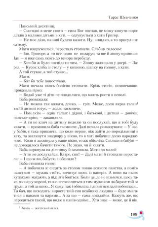189
Тарас Шевченко
Панський десятник.
— Сьогодні в мене свято — сина Бог послав, не можу кинути поро­
діллю з малими дітьми в хаті, — одгукується з хати Григор.
— Не моє діло, панові будеш казати. Ну, швидко, а то прогул пи-
сатиму.
Мати напружилася, перестала стогнати. Слабим голосом:
— Іди, Григоре, а то все одно не подарує; та ще й знову припише.
Іди — я вже сама якось до вечора перебуду.
— Хоч би ж було поснідати чим. — Знову залящало у двері. — За­-
раз. — Кусок хліба зі столу — у кишеню, шапку на голову, з хати.
А той стукає, а той стукає...
Мати:
— Кат би тебе попостукав.
Мати почала якось болісно стогнати. Крізь стогін, помовчавши,
проказала гірко:
— Бодай уже ті діти не плодилися, що мають рости в неволі.
Баба розважала:
— Не можна так казати, дочко, — гріх. Може, доля якраз талан1
твоїй дитині готує, — додає таємниче.
— Нам усім — один талан: і дідові, і батькові, і дитині — довічне
панське ярмо, — закашляла.
— А ти не клич на дитину недолю та он послухай, що я тобі буду
казати, — промовила баба таємниче. Далі почала розказувати: — У нас,
у бабів, є така прикмета, що коли перше, ніж зайти до породільниці в
хату, та заглянути знадвору у вікно, то в хаті побачиш долю народже­
ного. Коли я заглянула у ваше вікно, то аж обімліла. Скільки я бабую —
не доводилося бачити такого. Не знаю, чи й казати.
Баба зиркнула на дівчинку й замовкла. Мати до малої:
— А ти не дослухайся, Катре, спи! — Далі мати й стогнати переста­
ла: — І що ж ви, бабусю, побачили?
Баба стишила голос:
— А побачила я: сидить за столом повно всякого панства, а поміж
панством — мужик стоїть, вичитує щось із паперів. А вони на нього
кулаками махають, а підійти бояться. Коли це, де не візьмися, щось та-
ке, як цар у короні, та як не схопляться з тим мужиком за барки: той за
груди, а той за шию... Я кажу, так і обімліла, і дивитися далі побоялася...
Та бач, що виходить: виросте твій син неабияка людина — буде змага­
тися з панами та царями... А за що — сама догадайся. Кажуть же, що
народиться такий, що волю в панів одніме... Хто знає — може, це й він.
1 Талан — життєвий шлях.
 
