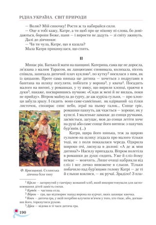 190
РІДНА УКРАЇНА. СВІТ ПРИРОДИ
— Волю? Мій синочку! Рости ж та набирайся сили.
— Оце я тобі кажу, Катре, а ти щоб про це нікому ні слова, бо дові­
даються, борони Боже, пани — і вирости не дадуть — зі світу зживуть.
Далі до дівчинки:
— Чи ти чула, Катре, що я казала?
Мала Катря прикинулася, що спить.
II
Минає рік. Батько й мати на панщині. Катерина, сама ще не доросла,
зв’язана з малим Тарасом, як ланцюгами: сповивала, колихала, пісень
співала, запихала дитячий плач куклою1, по кутку2 носилася з ним, як
із цяцькою. Проте сама нянька ще дитина — хочеться з подругами в
баштана на шляху погуляти, побігати у ворона3, у квача4. Посадить
малого на вигоні, у ромашках, у ту ямку, що вирили хлопці, граючи в
дуки5, накаже, посварившись пучкою: «Сиди ж мені й не вилазь, поки
не прийду». Вітром майнула до гурту, де аж куріла гульня, — про хлоп­
ця забула зразу. І сидить воно саме-самісіньке, як одірваний од гілки
листочок, спозирає синє небо, зграї на ньому галок... Сонце гріє,
ромашки пахнуть, аж чхається — хороше, як у
купелі. І маленьке замахає до сонця ручками,
засміється, загуцає, мов до сонця летіти хоче
на руці або саме сонце його витягає з пахучих
бур’янів. (...)
Катря, щира його нянька, теж за щирою
гульнею на шляху згадала про малого тільки
тоді, як з поля показалася череда. Одкрила
широко очі, ляснула в долоні: «А де ж моя
дитина?» Насилу пригадала. Вітром полетіла
в ромашки до дуки: сидить. Уже й сліз йому
немає — мовчить. Лише очиці набрякли від
сліз і все личко вивожене в сльози. Тільки
побачило над бур’янами голову Катрі — де ті
й сльози взялися, — як ручаї. Зраділо! З пла­
Ф. Кра­
сиць­
кий. Се­
лян­
ська
дів­
чи­
на бі­
ля ти­
ну
1 Кукла — загорнутий у ганчірку жований хліб, який використовували для заспо­
коювання дітей замість соски.
2 Куток — частина села.
3 Ворон — гра, що відтворює напад ворона на курчат, яких захищає квочка.
4 Квач — дитяча гра, у якій потрібно влучити м’ячем у того, хто тікає, або, догнав­
ши його, торкнутися рукою.
5 Дуки — відома в ті часи дитяча гра.
 