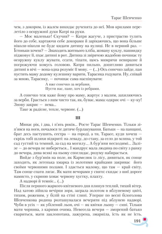 191
Тарас Шевченко
чем, з докором, із жалем викидає рученята до неї. Мов крилами пере­
летіло з осоружної дуки Катрі на руки.
— Моє маленьке! Скучив? — Катря жагуче, з пристрастю тулить
його до себе, картаючи себе докорами й зарікаючись, що вона більше
ніколи-ніколи не буде кидати дитину на вулиці. Не в перший раз. —
Їстоньки хочеш? — Знаходить житнього хліба, жовану куклу, нашвидку
піджовує її, пхає дитині в рот. Дитина зі звірячою жадобою починає ту
осоружну куклу жувати, ссати, тіпати, щось мимрячи невиразне й
погрожуючи комусь головою. Катря пильно, допитливо дивиться
дитині в вічі — вона одна розуміє її мову. — (...) Ось сонечко зайде, пан
пустить маму додому кулешику варити, Тарасика годувати. Ну, співай
за мною, Тарасику, — починає сама на­
співувати:
А вже сонечко за вербами,
Пусти нас, пане, хоч із ребрами.
А сонечко теж каже йому про маму, жартує з малим, захиляючись
за верби. Грається з ним чисто так, як, буває, мама: одкриє очі — ку-ку!
Знову закриє — нема…
Таке ж радісне, тепле, червоне. (...)
III
Минає рік, і два, і п’ять років... Росте Тарас Шевченко. Тільки зі-
п’явся на ноги, почалося те дитяче бурлакування. Батьки — на панщині,
брат десь пастушить, сестра — на городі, а ти, Тарасе, куди хочеш —
скрізь тобі шляхи відкриті: на леваду, до ставу, за село до млина, у той
сад густий та темний, за сад на могилу... А бур’яни несходимі... Залі-
зе — до вечора не вибереться... І мандрує мала людина по світу з ранку
до вечора, дива всякі на ньому споглядає, розуму набирається.
Вийде з бур’янів на поле, як Кармелюк із лісу, дивиться, як сонце
заходить, як легенька хмарка із золотими крайками закриває його
своїми червоними полами. І здається малому, що там — край світу.
Там сонце спати лягає. Як мати вечорами у свято: скидає з шиї дороге
намисто, у скриню ховає червону хустку, плахту.
А надворі й темніє... (...)
Після першого жаркого квітневого дня плинув теплий, тихий вітер.
Над хатою зійшла вечірня зоря, заграла золотом в яблуневому цвіті,
тихим, рожевим, у білій на стіні глині. Уперше по весні білоголова
Шевченкова родина розташувалася вечеряти під яблунею надворі.
Чуби в усіх — як убілений льон, очі — як квітки льону — сині. Тільки
мати чорнява, з карими очима. Невесела вечеря — зморений батько
свариться, мати заклопотана, зажурена, змарніла, їсть як не їсть.
 