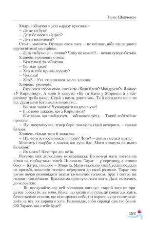 193
Тарас Шевченко
Хмарні обличчя в усіх одразу просяяли.
— Де це ти був?
— Де тебе носило й досі?
— Де ти волочився?
Стоїть, мовчить. Оглядає свою хату — не впізнає, ніби після довгої
кругосвітньої мандрівки.
— Де ж ти був оце — питаю? Чому не кажеш? — почав суворо батько.
Хлопець промовив стиха:
— Був у полі та заблудив.
— Бачили таке?
— Хто ж тебе привіз додому?
— Чумаки!
— Хто? — Усі стовпилися коло хлопця.
Хлопець розповів:
— Стрінувся з чумаками, питають: «Куди йдеш? Мандруєш?» Я кажу:
«У Кирилівку». А вони й кажуть: «Це ти йдеш у Моринці, а в Ки-
рилівку треба назад. Сідай з нами, довеземо». Та й посадили мене на
віз. Дали мені батіг волів поганяти...
— Бачили такого? Чумакувати надумав уже!
— І як воно згадало, що з Кирилівки?
— Я ж казав, що знайдеться, — обізвався сусід. — Такий лобатий не
пропаде.
— Ну, почумакував, тепер бери ложку та сідай вечеряти, — сказав
батько.
Хлопець тільки того й дожидав.
— Ну, чого ж тебе понесло в поле? Чого? — допитувалася мати.
Мовчить і сьорбає з ложки, аж луна йде. Мати кивнула на нього
батькові:
— Як мотає! Наче три дні не їв.
Розмова між дорослими пожвавішала. По вечері мати постелила
дітям на горбку коло сіней. Полягали. Тарас — у середину, з одного
боку — Катря, з іншого — Микита. Мати сіла коло них. Сусіди посідали
на призьбі, запалили люльки, вернулися до своєї розмови. Тарас тим
часом почав розповідати тихим таємничим голосом. Брат і сестра аж
голови попідіймали. Крадькома прислухається мати. Далі, сміючись,
до чоловіків:
— Ви послухайте, що цей волоцюга вигадує: старий того не при­-
думає збрехати, як воно. Каже, що ходив він туди, де сонце заходить,
бачив залізні стовпи, що підпирають небо, і ті ворота, куди сонце захо­
дить на ніч, як корова в хлів. Розповідає, ніби справді сам теє бачив.
Ой Тарасе, що з тебе буде?
 