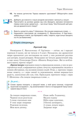195
Тарас Шевченко
10.	 Чи можна дитинство Тараса вважати щасливим? Обґрунтуйте свою
думку.
11.	 Доберіть до кожного з трьох розділів заголовок і запишіть у зошит.
12.	 Прочитайте за ролями уривок від слів Заходить звичаєм погомоніти
перед сном сусід і дивується… і до кінця твору. Чим близький цей ури­
вок до драматичного твору?
1.	 Вивчіть напам’ять вірш Т. Шевченка «За сонцем хмаронька пливе…».
2.	 Намалюйте ілюстрацію до оповідання С. Васильченка «У бур’янах»,
зобразивши стовпи, що підпирають небо, і ворота, куди сонце заходить
на ніч (за бажанням).
Ліричний твір
Оповідання С. Васильченка «У бур’янах» — епічне, як і народні
перекази й казки, які ви читали в 5 класі. Нагадаємо, що драматичні
твори призначені для постановки на сцені, у них розписані репліки
для акторів, подані ремарки. Нещодавно ви читали драматичний твір,
а саме казку Олександра Олеся «Микита Кожум’яка». Які ж особли­
вості мають ліричні твори?
Ліричні твори переважно пишуть віршованою мовою, у них не роз­
гортаються події, а виражаються думки, почуття, переживання людини в
певних обставинах, під впливом певних подій. Отже, у ліричних творах
немає сюжету, а є лише емоції та переживання, якими виражається
радість, захоплення або сум, гнів. Прикладом ліричного твору є вірш
Т. Шевченка «За сонцем хмаронька пливе…».
До речі…
Слово лірика походить з грецької мови, у якій воно означає «струнний
музичний інструмент», під акомпанемент якого в Стародавній Греції вико­
нували вірші й пісні.
* * *
За сонцем хмаронька пливе,
Червоні поли розстилає
І сонце спатоньки зове
У синє море: покриває
Рожевою пеленою,
Мов мати дитину.
Очам любо. Годиночку,
Малую годину
Ніби серце одпочине,
З Богом заговорить...
А туман, неначе ворог,
Закриває море
Теорія літератури
 