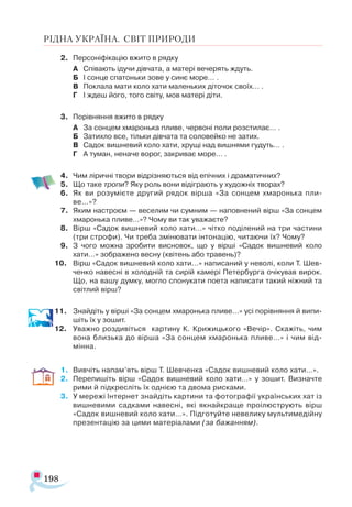 198
РІДНА УКРАЇНА. СВІТ ПРИРОДИ
2.	 Персоніфікацію вжито в рядку
А	 Співають ідучи дівчата, а матері вечерять ждуть.
Б	 І сонце спатоньки зове у синє море… .
В	 Поклала мати коло хати маленьких діточок своїх… .
Г	 І ждеш його, того світу, мов матері діти.
3.	 Порівняння вжито в рядку
А	 За сонцем хмаронька пливе, червоні поли розстилає… .
Б	 Затихло все, тільки дівчата та соловейко не затих.
В	 Садок вишневий коло хати, хрущі над вишнями гудуть… .
Г	 А туман, неначе ворог, закриває море… .
4.	 Чим ліричні твори відрізняються від епічних і драматичних?
5.	 Що таке тропи? Яку роль вони відіграють у художніх творах?
6.	 Як ви розумієте другий рядок вірша «За сонцем хмаронька пли-
ве…»?
7.	 Яким настроєм — веселим чи сумним — наповнений вірш «За сонцем
хмаронька пливе…»? Чому ви так уважаєте?
8.	 Вірш «Садок вишневий коло хати…» чітко поділений на три частини
(три строфи). Чи треба змінювати інтонацію, читаючи їх? Чому?
9.	 З чого можна зробити висновок, що у вірші «Садок вишневий коло
хати…» зображено весну (квітень або травень)?
10.	 Вірш «Садок вишневий коло хати…» написаний у неволі, коли Т. Шев-
ченко навесні в холодній та сирій камері Петербурга очікував вирок.
Що, на вашу думку, могло спонукати поета написати такий ніжний та
світлий вірш?
11.	 Знайдіть у вірші «За сонцем хмаронька пливе…» усі порівняння й випи­
шіть їх у зошит.
12.	 Уважно роздивіться картину К. Крижицького «Вечір». Скажіть, чим
вона близька до вірша «За сонцем хмаронька пливе…» і чим від­
мінна.
1.	 Вивчіть напам’ять вірш Т. Шевченка «Садок вишневий коло хати…».
2.	 Перепишіть вірш «Садок вишневий коло хати…» у зошит. Визначте
рими й підкресліть їх однією та двома рисками.
3.	 У мережі Інтернет знайдіть картини та фотографії українських хат із
вишневими садками навесні, які якнайкраще проілюструють вірш
«Садок вишневий коло хати…». Підготуйте невелику мультимедійну
презентацію за цими матеріалами (за бажанням).
 