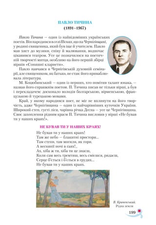 199
ПАВЛО ТИЧИНА
(1891–1967)
Павло Тичина — один із найвідоміших українських
поетів.ВіннародивсявселіПісках,щонаЧернігівщині,
у родині священика, який був іще й учителем. Павло
мав хист до музики, співу й малювання, водночас
цікавився театром. Усе це позначилося на поетич­
ній творчості митця, особливо на його першій збірці
віршів «Соняшні кларнети».
Павло навчався в Чернігівській духовній семіна­
рії, але священиком, як батько, не став: його приваблю­
вала література.
М. Коцюбинський — один із перших, хто помітив талант юнака, —
назвав його справжнім поетом. П. Тичина писав не тільки вірші, а був
і перекладачем: досконало володів болгарською, вірменською, фран­
цузькою й турецькою мовами.
Край, у якому народився поет, не міг не вплинути на його твор­
чість, адже Чернігівщина — один із найчарівніших куточків України.
Широкий степ, густі ліси, чарівна річка Десна — усе це Чернігівщина.
Своє захоплення рідним краєм П. Тичина висловив у вірші «Не бував
ти у наших краях!».
НЕ БУВАВ ТИ У НАШИХ КРАЯХ!
Не бував ти у наших краях!
Там же небо — блакитні простори...
Там степи, там могили, як гори.
А веснянії ночі в гаях!..
Ах, хіба ж ти, хіба ти це знаєш,
Коли сам весь тремтиш, весь смієшся, ридаєш,
Серце б’ється і б’ється в грудях...
Не бував ти у наших краях.
В. Кричевський.
Рідна земля
 