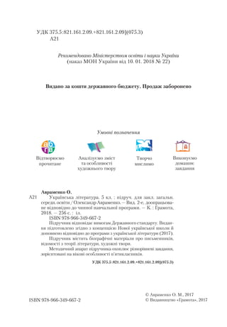 Відтворюємо
прочитане
Аналізуємо зміст
та особливості
художнього твору
Творчо
мислимо
Виконуємо
домашнє
завдання
Умовні позначення
УДК 375.5:821.161.2.09.+821.161.2.09](075.3)
А21
Під­
руч­
ник від­
по­
ві­
дає ви­
мо­
гам Дер­
жав­
но­
го стан­
дар­
ту. Ви­
дан­
ня під­
го­
тов­
ле­
но згідно з кон­
цеп­
цією Нової української школи й
доповнено відповідно до програми з ук­
ра­
їн­
ської лі­
те­
ра­
ту­
ри (2017).
Під­
руч­
ник міс­
тить бі­
ог­
ра­
фіч­
ні ма­
те­
рі­
а­
ли про пись­
мен­
ни­
ків,
ві­
до­
мос­
ті з те­
о­
рії лі­
те­
ра­
ту­
ри, ху­
дож­
ні тво­
ри.
Ме­
то­
дич­
ний апа­
рат під­
руч­
ни­
ка охоп­
лює різ­
но­
рів­
не­
ві зав­
дан­
ня,
зо­
рі­
єн­
то­
ва­
ні на ві­
ко­
ві особ­
ли­
вос­
ті п’ятик­
лас­
ни­
ків.
УДК 375.5:821.161.2.09.+821.161.2.09](075.3)
Авраменко О.
Українська література. 5 кл. : під­
руч. для закл. загальн.
середн.освіти/ОлександрАвраменко.—Вид. 2-е, доопрацьова-
не відповідно до чинної навчальної програми. — К. : Грамота,
2018. — 256 с. : іл.
ISBN 978966349-667-2	
ISBN 978966-349-667-2
© Авраменко О. М., 2017
© Видавництво «Грамота», 2017
А21
Рекомендовано Міністерством освіти і науки України
(наказ МОН України від 10. 01. 2018 № 22)
Видано за кошти державного бюджету. Продаж заборонено
 
