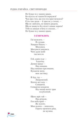 200
РІДНА УКРАЇНА. СВІТ ПРИРОДИ
Не бував ти у наших краях,
Бо відтіль не таким би вернувся!
Чув про степ, що ген-ген простягнувся?
Єсть там люди — й зросли у степах, —
Що не люблять, не вміють ридати,
Що не можуть без пісні і нивки зорати!
Тебе ж завжди я бачу в сльозах... —
Не бував ти у наших краях.
ГАЇ ШУМЛЯТЬ
Гаї шумлять —
Я слухаю.
Хмарки біжать —
Милуюся.
Милуюся-дивуюся,
Чого душі моїй
так весело.
Гей, дзвін гуде —
Іздалеку.
Думки пряде —
Над нивами.
Над нивами-приливами,
Купаючи мене,
мов ластівку.
Я йду, іду —
Зворушений.
Когось все жду —
Співаючи.
Співаючи-кохаючи
Під тихий шепіт трав
голублячий.
Щось мріє гай —
Над річкою.
Ген неба край —
Як золото.
Мов золото — поколото,
Горить-тремтить ріка,
як музика.
 