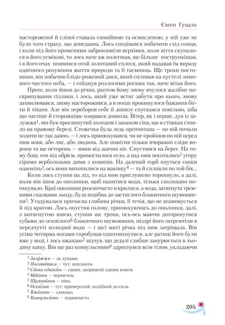 205
Євген Гуцало
настороженої й сліпої ставала спокійною та осмисленою, у ній уже не
було того страху, що донедавна. Лось сподівався побачити схід сонця,
і коли під його променями забронзовіли верхівки, коли віття скупало­
ся в його усміхові, то лось наче аж полегшав, ще більше пострункішав,
і в його очах появився отой золотавий сплеск, який надавав їм виразу
одвічного розуміння життя природи та її таємниць. Ще трохи посто­
явши, він побачив блідо-рожевий диск, який спливав на пустелі зимо­
вого чистого неба, — і гойднув розлогими рогами так, наче вітав його.
Проте, коли йшов до річки, раптом йому знову вчулося жалібне по-
скрипування гілляки, і лось, який уже встиг забути про нього, знову
захвилювався, знову насторожився, а в ногах прокинулося бажання біг-
ти й тікати. Але він переборов себе й донизу спускався повільно, хіба
що частіше й сторожкіше озирався довкола. Вітер, як і перше, дув із за­-
лужжя1, він був просякнутий холодом і запахом сіна, що в стіжках стоя-
ло на правому березі. Стежечка була ледь протоптана — по ній почали
ходити не так давно, — і лось принюхувався, чи не пройшов по ній перед
ним вовк, або лис, або людина. Але помітив тільки вчорашні сліди во-
рони та ще осторонь — ямки від заячих ніг. Спустився на берег. На то-
му боці, ген під обрієм, примостилося село, а над ним посотались2 угору
сірими верболозами дими з коминів. На далекий горб пнуться санки
однокінь3, ось вони вихопилися на маківку4 — та й спливли по той бік...
Коли лось ступив на лід, то під ним приглушено торохнуло, а далі,
коли він ішов до ополонки, щоб напитися води, тільки сполохано по-
охкувало. Краї ополонки розсипчасто іскрилися, а вода, затягнута трем-
кими скалками льоду, була подібна до застиглого блакитного шумовин­
ня5. Угадувалася причаєна глибина річки, її течія, що не вгамовується
й під кригою. Лось опустив голову, принюхуючись до ополонки, далі,
з витягнутою шиєю, ступив ще трохи, ось-ось маючи доторкнутися
губами до оскнілого6 блакитного шумовиння, ніздрі його затремтіли в
передчутті холодної води — і цієї миті річка під ним затріщала. Він
усіма чотирма ногами спробував одштовхнутися, але ратиці його були
вже у воді, і лось вжахано7 відчув, що дедалі глибше занурюється в льо-
дяну кашу. Він ще раз конвульсивно8 здригнувся всім тілом, укладаючи
1 Залужжя — за луками.
2 Посотатися — тут: попливти.
3 Санки однокінь — санки, запряжені одним конем.
4 Маківка — вершечок.
5 Шумовиння — піна.
6 Оскнілий — тут: примерзлий, подібний до скла.
7 Вжахано — злякано.
8 Конвульсивно — поривчасто.
 