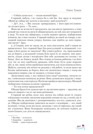 207
Євген Гуцало
— Собака купається, — сказав менший брат.
Старший, мабуть, і не глянув би в той бік. Але зразу ж подумав:
«Який це собака міг залізти в ополонку, щоб купатися?»
— Де?.. А-а... — Він пильно примружився, і його зіркі очі поміти­
ли гіллясті роги. — То лось...
Вони ще не встигли й здогадатися, що там могло трапитися, а тому
деякий час стояли на місці й обмірковували, як той лось міг потрапити
в воду. Та коли він заборсався, а потім надовго притих, підберезники
втямили, що з ним сталося. Старший майнув до саней по сокиру, а мо-
лодший повільно пішов уперед, боячись сам підійти до лося перше,
ніж наспіє1 брат.
(…) Спершу діти не знали, як до лося підступити, щоб і самим не
провалитися. Але старший брат був розсудливий та відважний, і со-
кира в його руках не закуняла2. Він узявся рубати лід, прокладаючи
хід до берега, а молодший тупцяв біля нього й, не знаючи, чим допо­
могти, тільки зітхав і нетерпляче бив себе долонями по стегнах і по
боках. Лось не боявся людей. Він стежив за їхньою роботою, і по його
тілу час од часу пробігали дрижаки, ніби йому було дуже морозно
або ж він знову хотів спробувати вискочити, але сили покинули його.
Мабуть, спочатку він нічого не розумів у тій роботі, та коли канал ще
більше наблизився до берега, його очі засвітилися тямою, і тепер він
поводився смирно, уже не кидався, а тільки чекав.
Заскучавши сама, з лісу вийшла їхня гніда3 конячина, тягнучи са-
ни, і поволеньки потюпала до річки. Вона зупинилася віддалік і, пома­
хуючихвостом,спостерігала.Потімщепройшлатрохивперед.Менший
підберезник помахав кулаком і крикнув:
— Ти теж хочеш провалитися?!
Обидва брати й не думали про те, що весняна крига — зрадлива, що
вона не зважить і на те, що вони рятівники.
Старший ще рубав, коли лось відчув під собою мілке й, уперто
гойднувши головою, вискочив передніми ногами на лід, а потім уже й
задніми. Він аж захитався, і, розкарячившись, ось-ось, здавалося, упа-
де. Обидва підберезники дивилися на нього з недовірою — ого, який
великий, і тепер, коли він виліз, жодному з них не вірилося, що такий
міг утопитися. Вони безпорадно всміхалися, їм хотілося підійти до
нього ближче, але діти не наважувалися.
1 Наспіти — устигнути.
2 Закуняти — задрімати.
3 Гнідий — чорно-коричневий.
 