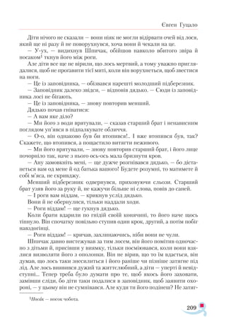 209
Євген Гуцало
Діти нічого не сказали — вони ніяк не могли відірвати очей від лося,
який ще ні разу й не поворухнувся, хоча вони й чекали на це.
— У-ух, — видихнув Шпичак, обійшов навколо вбитого звіра й
носаком1 ткнув його між роги.
Але діти все ще не вірили, що лось мертвий, а тому уважно пригля­
далися, щоб не проґавити тієї миті, коли він ворухнеться, щоб звестися
на ноги.
— Це із заповідника, — обізвався нарешті молодший підберезник.
— Заповідник далеко звідси, — відповів дядько. — Сюди із заповід­
ника лосі не бігають.
— Це із заповідника, — знову повторив менший.
Дядько почав гніватися:
— А вам яке діло?
— Ми його з води врятували, — сказав старший брат і ненависним
поглядом уп’явся в підпалкувате обличчя.
— О-о, він однаково був би втопився!.. І вже втопився був, так?
Скажете, що втопився, а пощастило витягти неживого.
— Ми його врятували, — знову повторив старший брат, і його лице
почорніло так, наче з нього ось-ось мала бризнути кров.
— Ану замовкніть мені, — ще дужче розгнівався дядько, — бо діста­
неться вам од мене й од батька вашого! Будете розумні, то матимете й
собі м’яса, не скривджу.
Менший підберезник одвернувся, приховуючи сльози. Старший
брат узяв його за руку й, не кажучи більше ні слова, повів до саней.
— І роги вам віддам, — крикнув услід дядько.
Вони й не обернулися, тільки наддали ходи.
— Роги віддам! — ще гукнув дядько.
Коли брати вдарили по гнідій своїй конячині, то його наче щось
тіпнуло. Він спочатку повільно ступив один крок, другий, а потім побіг
навздогінці.
— Роги віддам! — кричав, захлинаючись, ніби вони не чули.
Шпичак давно вистежував за тим лосем, він його помітив одночас­
но з дітьми й, присівши у виямку, тільки посміювався, коли вони взя­
лися визволяти його з ополонки. Він не вірив, що то їм вдасться, він
думав, що лось таки знесилиться і його раніше чи пізніше затягне під
лід. Але лось виявився дужий та життєлюбний, а діти — уперті й невід­
ступні... Тепер треба було думати про те, щоб якось його заховати,
замівши сліди, бо діти таки подалися в заповідник, щоб заявити охо­
роні, — у цьому він не сумнівався. Але куди ти його подінеш? Не затяг­
1Носак — носок чобота.
 