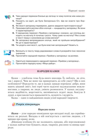21
Народні казки
4.	 Чим народні перекази близькі до легенд і в чому полягає між ними різ­
ниця?
5.	 Покажіть на карті, де була Запорозька Січ. Що ви знаєте про Хор-
тицю?
6.	 Які якості запорожці перевіряли, даючи завдання приготувати кашу?
7.	 Прокоментуйте репліки обох хлопців — кандидатів у запорожці. Як вони
їх характеризують?
8.	 У народному переказі «Прийом у запорожці» сказано, що хлопець ви-
ходить на могилу й починає гукати. Чому саме на могилу? Яке слово
в тексті твору є синонімом до слова могила?
9.	 Як запорожці випроводжали хлопця, який не пройшов випробування?
Як це їх характеризує?
10.	 Чи цінують нині якості, що були властиві запорожцям? Назвіть їх.
11.	 Випишіть із тексту твору рідковживані слова й розкрийте їхнє лексичне
значення.
12.	 Прочитайте народний переказ «Прийом у запорожці» за ролями.
1.	 Навчіться переказувати народний переказ «Прийом у запорожці».
2.	 Прочитайте народну казку «Яйце-райце».
Народні казки
Казки — улюблена тема будь-якого школяра. Їх люблять як діти,
так і дорослі. Чим же вони так привертають до себе увагу? Що в них
особливого? Передусім те, що в казках завжди перемагає добро, вони
мають цікавий зміст, їхні герої часто наділені надлюдськими можли­
востями, а тварини, як люди, уміють розмовляти. У казках засуджу­
ються жадібність, жорстокість, висміюються ледачі люди, боягузи й
дурні, а прославляється працьовитість, мужність і мудрість.
Казка — один із найдавніших видів усної народної творчості.
Народна казка
Казка — усне народне оповідання про вигадані події, що сприйма­
ються як реальні. Вигадка в ній пов’язується з життям людини, з її
мріями про кращу долю.
Дійовими особами (їх ще називають героями, або персонажами)
у казках найчастіше бувають люди, тварини, рослини та явища при­
роди.
Теорія літератури
 