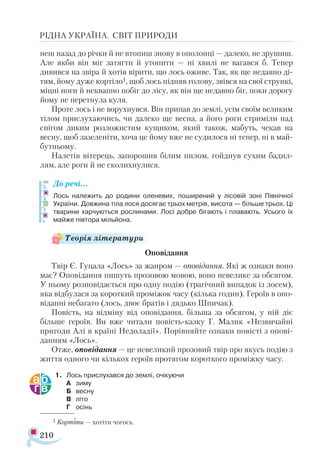 210
РІДНА УКРАЇНА. СВІТ ПРИРОДИ
неш назад до річки й не втопиш знову в ополонці — далеко, не зрушиш.
Але якби він міг затягти й утопити — ні хвилі не вагався б. Тепер
дивився на звіра й хотів вірити, що лось оживе. Так, як ще недавно ді-
тям, йому дуже кортіло1, щоб лось підняв голову, звівся на свої стрункі,
міцні ноги й неквапно побіг до лісу, як він ще недавно біг, поки дорогу
йому не перетнула куля.
Проте лось і не ворухнувся. Він припав до землі, усім своїм великим
тілом прислухаючись, чи далеко ще весна, а його роги стриміли над
снігом диким розложистим кущиком, який також, мабуть, чекав на
весну, щоб зазеленіти, хоча це йому вже не судилося ні тепер, ні в май­
бутньому.
Налетів вітерець, запорошив білим пилом, гойднув сухим бадил­
лям, але роги й не сколихнулися.
До речі…
Лось належить до родини оленевих, поширений у лісовій зоні Північної
України. Довжина тіла лося досягає трьох метрів, висота — більше трьох. Ці
тварини харчуються рослинами. Лосі добре бігають і плавають. Усього їх
майже півтора мільйона.
Оповідання
Твір Є. Гуцала «Лось» за жанром — оповідання. Які ж ознаки воно
має? Оповідання пишуть прозовою мовою, воно невелике за обсягом.
У ньому розповідається про одну подію (трагічний випадок із лосем),
яка відбулася за короткий проміжок часу (кілька годин). Героїв в опо­
віданні небагато (лось, двоє братів і дядько Шпичак).
Повість, на відміну від оповідання, більша за обсягом, у ній діє
більше героїв. Ви вже читали повість-казку Г. Малик «Незвичайні
пригоди Алі в країні Недоладії». Порівняйте ознаки повісті з опові­
данням «Лось».
Отже, оповідання — це невеликий прозовий твір про якусь подію з
життя одного чи кількох героїв протягом короткого проміжку часу.
1.	 Лось прислухався до землі, очікуючи
А	 зиму
Б	 весну
В	 літо
Г	 осінь
1 Кортіти — хотіти чогось.
Теорія літератури
 