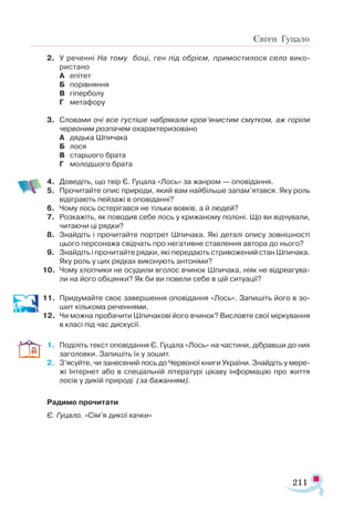 211
Євген Гуцало
2.	 У реченні На тому боці, ген під обрієм, примостилося село вико­
ристано
А	 епітет
Б	 порівняння
В	 гіперболу
Г	 метафору
3.	 Словами очі все густіше набрякали кров’янистим смутком, аж горіли
червоним розпачем охарактеризовано
А	 дядька Шпичака
Б	 лося
В	 старшого брата
Г	 молодшого брата
4.	 Доведіть, що твір Є. Гуцала «Лось» за жанром — оповідання.
5.	 Прочитайте опис природи, який вам найбільше запам’ятався. Яку роль
відіграють пейзажі в оповіданні?
6.	 Чому лось остерігався не тільки вовків, а й людей?
7.	 Розкажіть, як поводив себе лось у крижаному полоні. Що ви відчували,
читаючи ці рядки?
8.	 Знайдіть і прочитайте портрет Шпичака. Які деталі опису зовнішності
цього персонажа свідчать про негативне ставлення автора до нього?
9.	 Знайдіть і прочитайте рядки, які передають стривожений стан Шпичака.
Яку роль у цих рядках виконують антоніми?
10.	 Чому хлопчики не осудили вголос вчинок Шпичака, ніяк не відреагува­
ли на його обіцянки? Як би ви повели себе в цій ситуації?
11.	 Придумайте своє завершення оповідання «Лось». Запишіть його в зо-
шит кількома реченнями.
12.	 Чи можна пробачити Шпичакові його вчинок? Висловте свої міркування
в класі під час дискусії.
1.	 Поділіть текст оповідання Є. Гуцала «Лось» на частини, дібравши до них
заголовки. Запишіть їх у зошит.
2.	 З’ясуйте, чи занесений лось до Червоної книги України. Знайдіть у мере­
жі Інтернет або в спеціальній літературі цікаву інформацію про життя
лосів у дикій природі (за бажанням).
Радимо прочитати
Є. Гуцало. «Сім’я дикої качки»
 