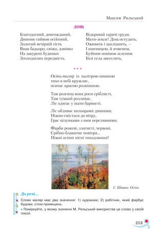 213
Максим Рильський
				 ДОЩ
Благодатний, довгожданий,
Дивним сяйвом осіянний,
Золотий вечірній гість
Впав бадьоро, свіжо, дзвінко
На закурені будинки
Зголоднілих передмість.
Відкривай гарячі груди,
Мати-земле! Дощ остудить,
Оживить і запліднить, —
І пшеницею, й ячменем,
Буйним повівом зеленим
Білі села звеселить.
				 * * *
Осінь-маляр із палітрою пишною
тихо в небі кружляє,
осипає красою розкішною.
Там розсипа вона роси сріблисті,
Там тумани розливає,
Ліс одягає у шати барвисті.
Ліс обливає кольорами дивними,
Ніжно сміється до вітру,
Грає цілунками з ним переливними.
Фарби рожеві, злотисті, червоні,
Срібно-блакитне повітря…
Ніжні осінні пісні тиходзвонні!
До речі…
Слово маляр має два значення: 1) художник; 2) робітник, який фарбує
будови, стіни приміщень.
• Поміркуйте, у якому значенні М. Рильський використав це слово у своїй
поезії.
С. Шишко. Осінь
 