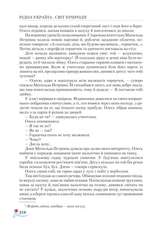 218
РІДНА УКРАЇНА. СВІТ ПРИРОДИ
палі вихор, згортав до купки сухий очеретяний лист і гнав його в берег.
Олесь підвівся, запхав книжки в пазуху й поплентався до школи.
Напершомууроцібуломалювання.СтаренькавчителькаМатильда
Петрівна ходила поміж партами й, роблячи загадкове обличчя, по-
вільно говорила: «А сьогодні, діти, ми будемо малювати... горщечок...»
Потім дістала з портфеля горщечок та урочисто поставила на стіл.
Діти почали малювати, виводячи кожен своє: той — жлуктичко,
інший — ринку або макітерку1. Й оскільки дірку в денці ніяк було пе-
редати, то її чіпляли збоку. Олесь старанно скрипів олівцем і натхнен­
но прицмакував. Коли ж учителька зупинилася біля його парти, із
зошита на неї, презирливо примруживши око, дивився дятел: чого тобі
тутечки?
— Олесю, адже я наказувала всім малювати горщечок, — суворо
сказала Матильда Петрівна. Їй сподобався дятел, але вона добре знала,
що таке вчительська принциповість, тому й додала: — Я поставлю тобі
двійку.
У класі ввірвався гамірець. Відмінники дивилися на свого вчораш­
нього побратима співчутливо, а ті, хто вчився через пень-колоду, з ра-
дістю чекали на те, що їхнього полку прибуде. Олесь зібрав книжки,
виліз з-за парти й рушив до дверей.
— Куди це ти? — здивувалась учителька.
Олесь похнюпився:
— Я так не хо’!
— Як це — так?
— Горщечка отого не хочу малювати.
— Чому?
— Дятла хочу...
Доки Матильда Петрівна думала про долю свого авторитету, Олесь
вийшов у коридор, похапцем натяг пальтечко й опинився на ґанку.
У шкільному садку пурхали синички. У бур’янах вовтузилися
горобці, скльовуючи реп’яшачі кім’яхи. Десь у вільхах по той бік річки
били пеньки: бух, бух. Дзень — сокира сприснула.
Олесь уявив собі, як гарно зараз у лузі, і побіг у верболози.
Там він блукав до самого вечора. Обмацував холодні пташині гнізда,
їв мерзлу калину, доки не набив оскоми. Потім шукав осикові трухляки,
ховав за пазуху й, нап’явши пальтечко на голову, дивився: світять чи
не світять? У кущах, заплетених осокою, шарудів вітер, попискували
миші, а в березі терлись одна об одну вільхи, сповнюючи луг тривожним
стогоном.
1 Жлукто, ринка, макітра — види посуду.
 