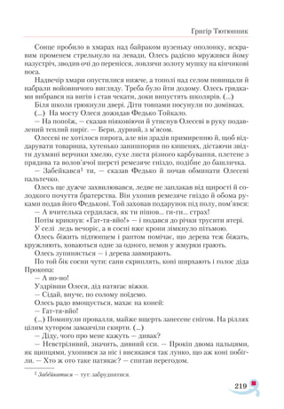 219
Григір Тютюнник
Сонце пробило в хмарах над байраком вузеньку ополонку, яскра­
вим променем стрельнуло на левади, Олесь радісно мружився йому
назустріч, зводив очі до перенісся, ловлячи золоту мушку на кінчикові
носа.
Надвечір хмари опустилися нижче, а тополі над селом повищали й
набрали войовничого вигляду. Треба було йти додому. Олесь грядка­
ми вибрався на вигін і став чекати, доки випустять школярів. (…)
Біля школи грюкнули двері. Діти товпами посунули по домівках.
(…) На мосту Олеся дожидав Федько Тойкало.
— На попоїж, — сказав ніяковіючи й утиснув Олесеві в руку подав­
лений теплий пиріг. — Бери, дурний, з м’ясом.
Олесеві не хотілося пирога, але він зрадів примиренню й, щоб від­
дарувати товариша, хутенько занишпорив по кишенях, дістаючи звід-
ти духмяні верчики хмелю, сухе листя різного карбування, плетене з
прядива та волов’ячої шерсті ремезяче гніздо, подібне до башличка.
— Забейкався1 ти, — сказав Федько й почав обминати Олесеві
пальтечко.
Олесь ще дужче захвилювався, ледве не заплакав від щирості й со-
лодкого почуття братерства. Він ухопив ремезяче гніздо й обома ру-
ками подав його Федькові. Той заховав подарунок під полу, пом’явся:
— А вчителька сердилася, як ти пішов... ги-ги... страх!
Потім крикнув: «Гат-тя-вйо!» — і подався до річки трусити ятері.
У селі ледь вечоріє, а в сосні вже крони зімкнуло пітьмою.
Олесь біжить підтюпцем і раптом помічає, що дерева теж біжать,
кружляють, ховаються одне за одного, немов у жмурки грають.
Олесь зупиняється — і дерева завмирають.
По той бік сосни чути: сани скриплять, коні ширхають і голос діда
Прокопа:
— А но-но!
Уздрівши Олеся, дід натягає віжки.
— Сідай, внуче, по солому поїдемо.
Олесь радо вмощується, махає на коней:
— Гат-тя-вйо!
(…) Поминули провалля, майже вщерть занесене снігом. На ріллях
цілим хутором замаячіли скирти. (…)
— Діду, чого про мене кажуть — дивак?
— Невстріливий, значить, дивний єси. — Прокіп двома пальцями,
як щипцями, ухопився за ніс і висякався так лунко, що аж коні побіг-
ли. — Хто ж ото таке патякає? — спитав перегодом.
1 Забейкатися — тут: забруднитися.
 