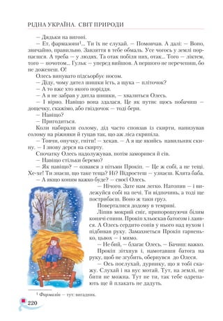 220
РІДНА УКРАЇНА. СВІТ ПРИРОДИ
— Дядьки на вигоні.
— Ет, фармазони1... Ти їх не слухай. — Помовчав. А далі: — Воно,
звичайно, правильно. Завзяття в тебе обмаль. Усе чогось у землі пор-
паєшся. А треба — у людях. Та отак побіля них, отак... Того — ліктем,
того — почотом... Гульк — уперед вийшов. А першого не перечепиш, бо
не доженеш. О!
Олесь винувато підсьорбує носом.
— Діду, чому дятел шишки їсть, а щука — пліточок?
— А то вже хто якого поріддя.
— А я не забрав у дятла шишки, — хвалиться Олесь.
— І вірно. Навіщо вона здалася. Це як путнє щось побачиш —
дощечку, скажімо, або гвіздочок — тоді бери.
— Навіщо?
— Пригодиться.
Коли набирали солому, дід часто сповзав із скирти, нанизував
солому на ріжняки й гуцав так, що аж ліса скрипіла.
— Товчи, онучку, гніти! — хекав. — А я ще якийсь навильник ски-
ну. — І знову дерся на скирту.
Спочатку Олесь надолужував, потім заморився й сів.
— Навіщо стільки беремо?
— Як навіщо? — озвався з пітьми Прокіп. — Це ж собі, а не тещі.
Хе-хе! Ти знаєш, що таке теща? Ні? Підростеш — узнаєш. Клята баба.
— А якщо коням важко буде? — своєї Олесь.
— Нічого. Зате нам легко. Натопив — і ви-
лежуйся собі на печі. Ти відпочинь, а тоді ще
пострибаєш. Воно ж таки груз.
Поверталися додому в темряві.
Ліпив мокрий сніг, припорошуючи білим
конячі спини. Прокіп хльоскав батогом і лаяв-
ся. А Олесь сердито сопів у нього над вухом і
підбивав руку. Замахнеться Прокіп гарнень-
ко, цьвох — і мимо.
— Не бий, — благає Олесь. — Бачиш: важко.
Прокіп зітхнув і, намотавши батога на
руку, щоб не згубить, обернувся до Олеся.
— Ось послухай, дурнику, що я тобі ска-
жу. Слухай і на вус мотай. Тут, на землі, не
бити не можна. Тут не ти, так тебе одрепа-
ють ще й плакать не дадуть.
1 Фармазон — тут: вигадник.
 