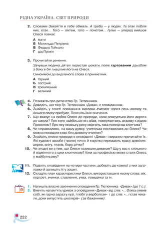 222
РІДНА УКРАЇНА. СВІТ ПРИРОДИ
2.	 Словами Завзяття в тебе обмаль. А треба — у людях. Та отак побіля
них, отак… Того — ліктем, того — почотом… Гульк — уперед вийшов
Олеся повчає
А	 мати
Б	 Матильда Петрівна
В	 Федько Тойкало
Г	 дід Прокіп
3.	 Прочитайте речення.
	 Зачувши людину, дятел перестав цюкати, повів гартованим дзьобом
з боку в бік і націлив його на Олеся.
	 Синонімом до виділеного слова є прикметник
А	 гарний
Б	 гострий
В	 тренований
Г	 великий
4.	 Розкажіть про дитинство Гр. Тютюнника.
5.	 Доведіть, що твір Гр. Тютюнника «Дивак» є оповіданням.
6.	 Знайдіть у тексті оповідання вислови вчитися через пень-колоду та
їхнього полку прибуде. Поясніть їхнє значення.
7.	 Що вказує на любов Олеся до природи, коли описується його дорога
до школи? Про кого найбільше він дбав, повертаючись додому з дідом
Прокопом? Про яку людську рису свідчить така поведінка хлопчика?
8.	 Чи справедливо, на вашу думку, учителька поставилася до Олеся? Чи
можна покидати клас без дозволу вчителя?
9.	 Знайдіть описи природи в оповіданні «Дивак» і виразно прочитайте їх.
Які художні засоби (тропи) точно й коротко передають красу довкілля:
дерев, снігу, птахів, бору, річки?
10.	 Чи згодні ви з тим, що Олеся називали диваком? Що у вас є спільного
й відмінного з цим хлопчиком? Ким за професією може стати Олесь
у майбутньому?
11.	 Поділіть оповідання на чотири частини, доберіть до кожної з них заго­
ловки й запишіть їх у зошит.
12.	 Складіть план характеристики Олеся, використавши в ньому слова: вік,
портрет, вчинки, ставлення, уява, поведінка та ін.
1.	 Напишіть власне закінчення оповідання Гр. Тютюнника «Дивак» (до 1 с.).
2.	 Вивчіть напам’ять уривок з оповідання «Дивак» від слів: «...Олесь уявив
собі, як гарно зараз у лузі, і побіг у верболози» і до слів: «…і став чека-
ти, доки випустять школярів» (за бажанням).
 