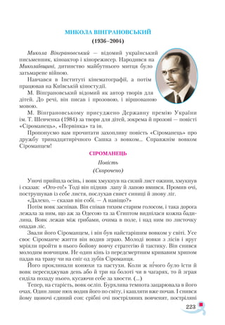 223
МИКОЛА ВІНГРАНОВСЬКИЙ
(1936–2004)
Микола Вінграновський — відомий український
письменник, кіноактор і кінорежисер. Народився на
Миколаївщині, дитинство майбутнього митця було
затьмарене війною.
Навчався в Інституті кінематографії, а потім
працював на Київській кіностудії.
М. Вінграновський відомий як автор творів для
дітей. До речі, він писав і прозовою, і віршованою
мовою.
М. Вінграновському присуджено Державну премію України
ім. Т. Шевченка (1984) за твори для дітей, зокрема й прозові — повісті
«Сіроманець», «Первінка» та ін.
Пропонуємо вам прочитати захопливу повість «Сіроманець» про
дружбу тринадцятирічного Сашка з вовком… Справжнім вовком
Сіроманцем!
СІРОМАНЕЦЬ
Повість
(Скорочено)
Уночі прийшла осінь, і вовк хмукнув на сизий лист ожини, хмукнув
і сказав: «Ого-го!» Тоді він підняв лапу й лапою вмився. Промив очі,
пострушував із себе листя, послухав свист синиці й знову ліг.
«Далеко, — сказав він собі. — А навіщо?»
Потім вовк заспівав. Він співав тихим старим голосом, і така дорога
лежала за ним, що аж за Одесою та за Єгиптом виднілася кожна бади­
лина. Вовк лежав між грибами, очима в поле, і над ним по листочку
опадав ліс.
Звали його Сіроманцем, і він був найстарішим вовком у світі. Усе
своє Сіроманче життя він водив зграю. Молоді вовки з лісів і яруг
мріяли пройти в нього бойову вовчу стратегію й тактику. Він снився
молодим вовчицям. Не один кінь із передсмертним кривавим хрипом
падав на траву чи на сніг од зубів Сіроманця.
Його проклинали конюхи та пастухи. Коли ж нічого було їсти й
вовк пересиджував день або й три на болоті чи в чагарях, то й зграя
сиділа позаду нього, кусаючи себе за хвости. (...)
Тепер, на старість, вовк осліп. Бурхлива темнота зацарювала в його
очах. Один лише нюх водив його по світу, і кашляти вже почав. І снився
йому щоночі єдиний сон: срібні очі постріляних вовченят, постріляні
 
